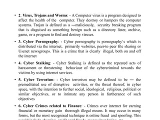• 2. Virus, Trojans and Worms: - A Computer virus is a program designed to
affect the health of the computer. They destroy or hampers the computer
systems. Trojan is defined as a ―maliciously, security breaking program
that is disguised as something benign such as a directory lister, archive,
game, or a program to find and destroy viruses.
• 3. Cyber Pornography: - Cyber pornography is pornography‘s which is
distributed via the internet, primarily websites, peer-to peer file sharing or
Usenet newsgroups. This is a crime that is clearly illegal, both on and off
the internet
• 4. Cyber Stalking: - Cyber Stalking is defined as the repeated acts of
harassment or threatening behaviour of the cybercriminal towards the
victims by using internet services.
• 5. Cyber Terrorism: - Cyber terrorism may be defined to be ― the
premeditated use of disruptive activities, or the threat thereof, in cyber
space, with the intention to further social, ideological, religious, political or
similar objectives, or to intimate any person in furtherance of such
objectives
• 6. Cyber Crimes related to Finance: - Crimes over internet for earning
financial or monetary gain thorough illegal means. It may occur in many
forms, but the most recognized technique is online fraud and spoofing. This
 