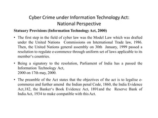 Cyber Crime under Information Technology Act:
National Perspective
Statuary Provisions (Information Technology Act, 2000)
• The first step in the field of cyber law was the Model Law which was drafted
under the United Nations Commissions on International Trade law, 1986.
Then, the United Nations general assembly on 30th January, 1999 passed a
resolution to regulate e-commerce through uniform set of laws applicable to its
member‘s countries.
• Being a signatory to the resolution, Parliament of India has a passed the
Information Technology Act,
2000 on 17th may, 2000.
• The preamble of the Act states that the objectives of the act is to legalise e-
commerce and further amend the Indian penal Code, 1860, the India Evidence
Act,182, the Banker‘s Book Evidence Act, 1891and the Reserve Bank of
IndiaAct, 1934 to make compatible with thisAct.
 