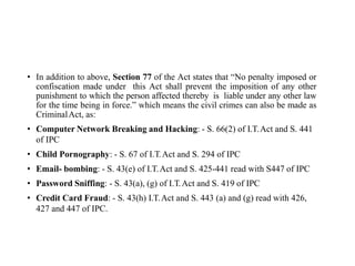 • In addition to above, Section 77 of the Act states that “No penalty imposed or
confiscation made under this Act shall prevent the imposition of any other
punishment to which the person affected thereby is liable under any other law
for the time being in force.” which means the civil crimes can also be made as
CriminalAct, as:
• Computer Network Breaking and Hacking: - S. 66(2) of I.T.Act and S. 441
of IPC
• Child Pornography: - S. 67 of I.T.Act and S. 294 of IPC
• Email- bombing: - S. 43(e) of I.T.Act and S. 425-441 read with S447 of IPC
• Password Sniffing: - S. 43(a), (g) of I.T.Act and S. 419 of IPC
• Credit Card Fraud: - S. 43(h) I.T.Act and S. 443 (a) and (g) read with 426,
427 and 447 of IPC.
 