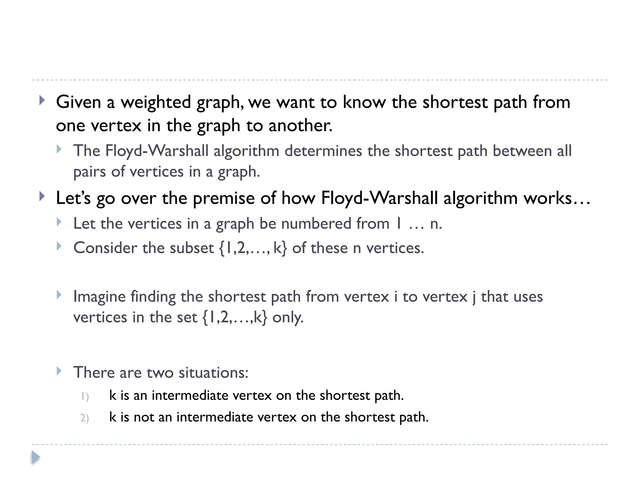  Given a weighted graph, we want to know the shortest path from
one vertex in the graph to another.
 The Floyd-Warshall algorithm determines the shortest path between all
pairs of vertices in a graph.
 Let’s go over the premise of how Floyd-Warshall algorithm works…
 Let the vertices in a graph be numbered from 1 … n.
 Consider the subset {1,2,…, k} of these n vertices.
 Imagine finding the shortest path from vertex i to vertex j that uses
vertices in the set {1,2,…,k} only.
 There are two situations:
1) k is an intermediate vertex on the shortest path.
2) k is not an intermediate vertex on the shortest path.
 
