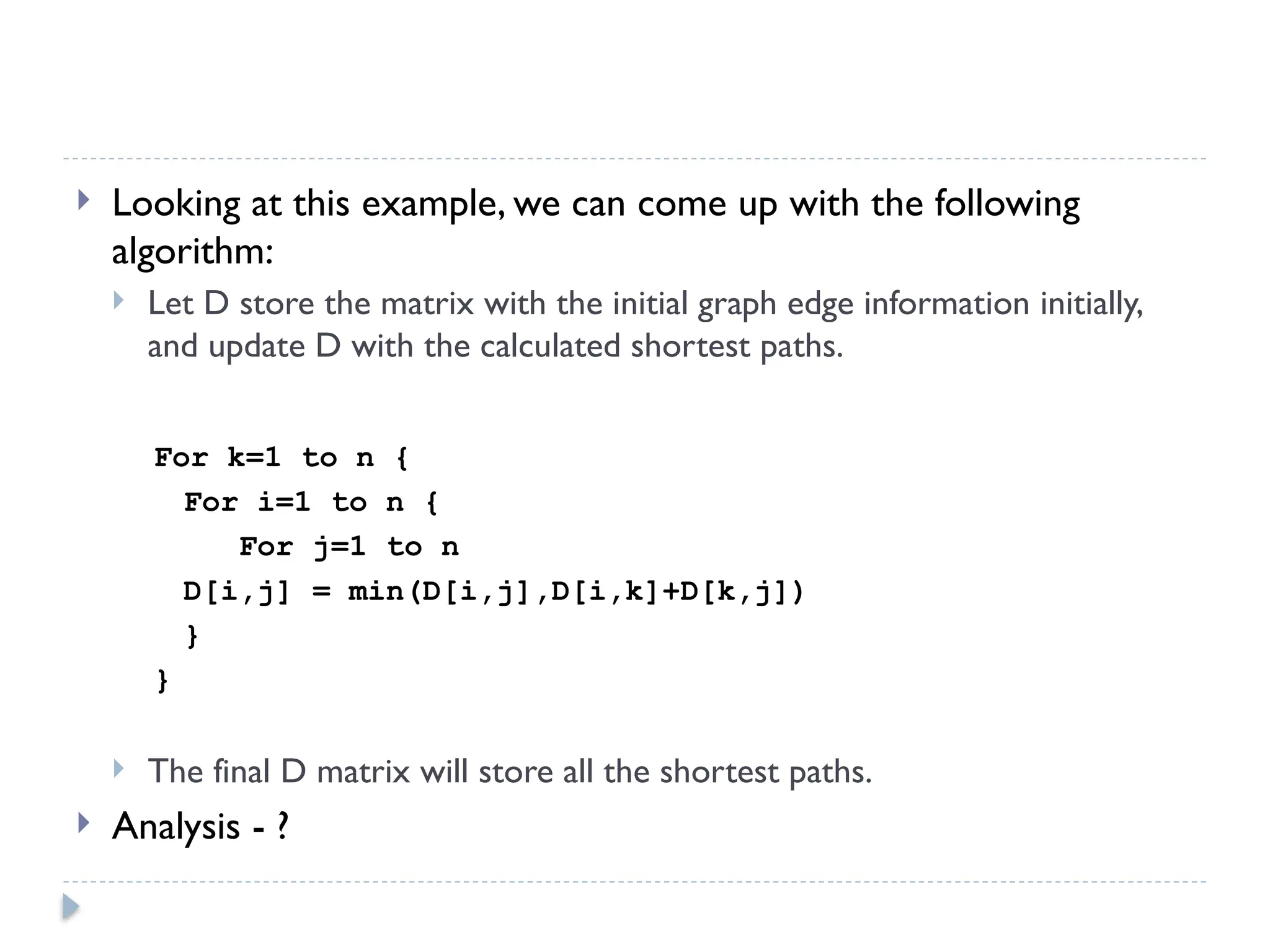  Looking at this example, we can come up with the following
algorithm:
 Let D store the matrix with the initial graph edge information initially,
and update D with the calculated shortest paths.
For k=1 to n {
For i=1 to n {
For j=1 to n
D[i,j] = min(D[i,j],D[i,k]+D[k,j])
}
}
 The final D matrix will store all the shortest paths.
 Analysis - ?
 