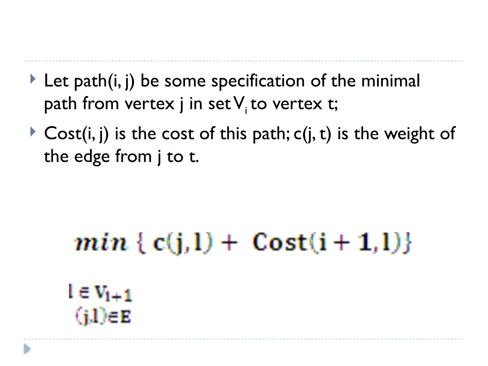 Let path(i, j) be some specification of the minimal
path from vertex j in setVi to vertex t;
 Cost(i, j) is the cost of this path; c(j, t) is the weight of
the edge from j to t.
 