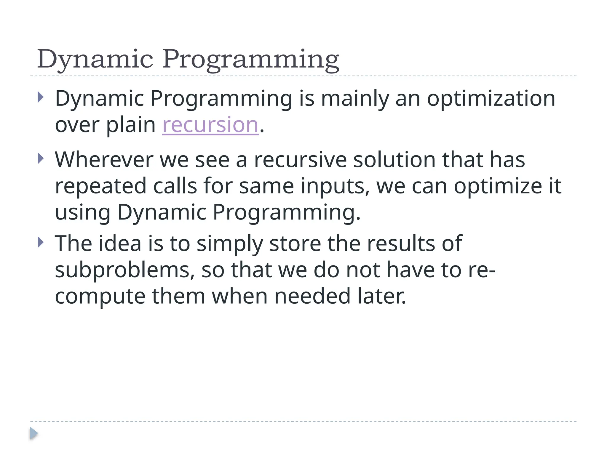 Dynamic Programming
 Dynamic Programming is mainly an optimization
over plain recursion.
 Wherever we see a recursive solution that has
repeated calls for same inputs, we can optimize it
using Dynamic Programming.
 The idea is to simply store the results of
subproblems, so that we do not have to re-
compute them when needed later.
 