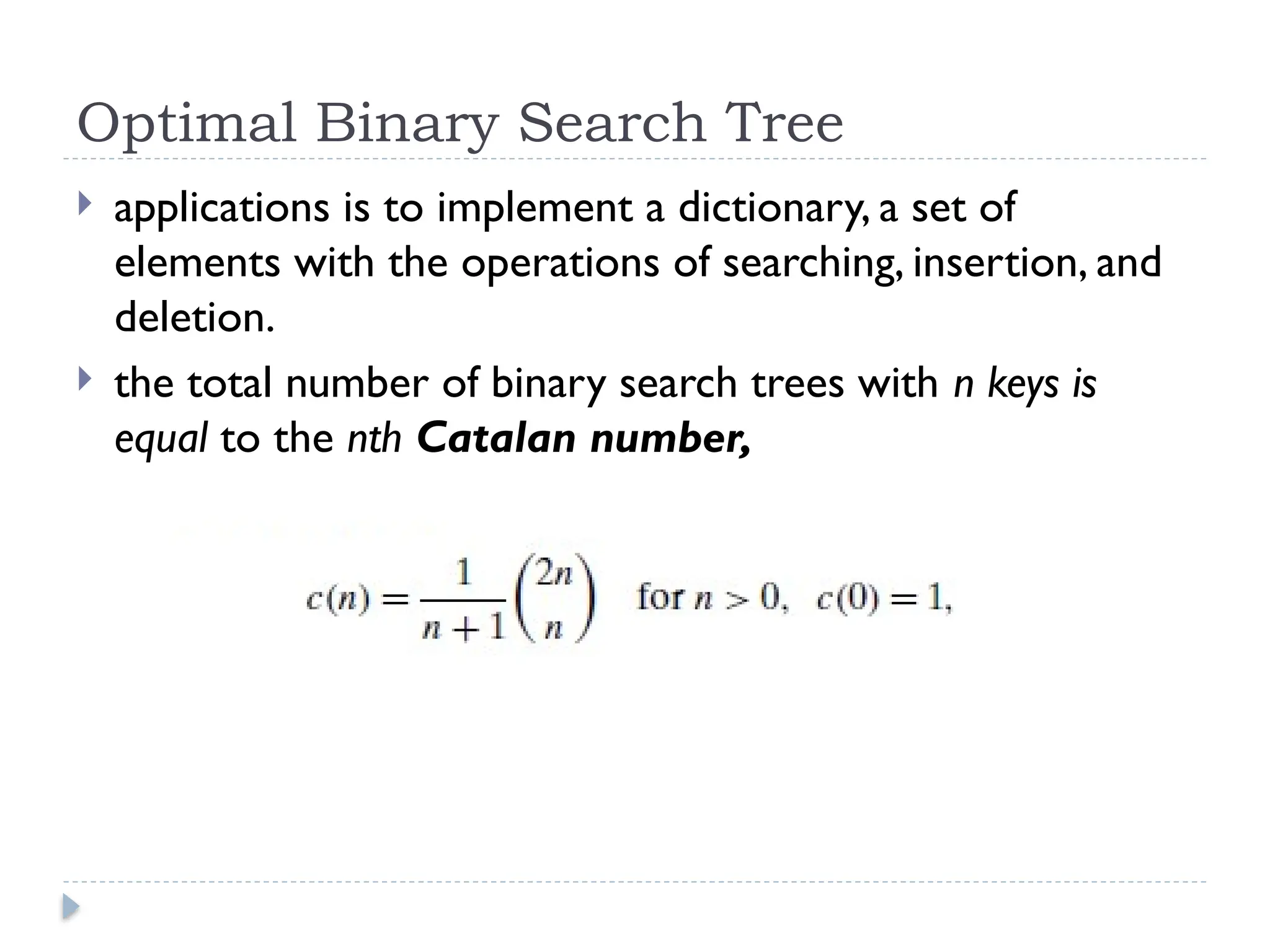 Optimal Binary Search Tree
 applications is to implement a dictionary, a set of
elements with the operations of searching, insertion, and
deletion.
 the total number of binary search trees with n keys is
equal to the nth Catalan number,
 