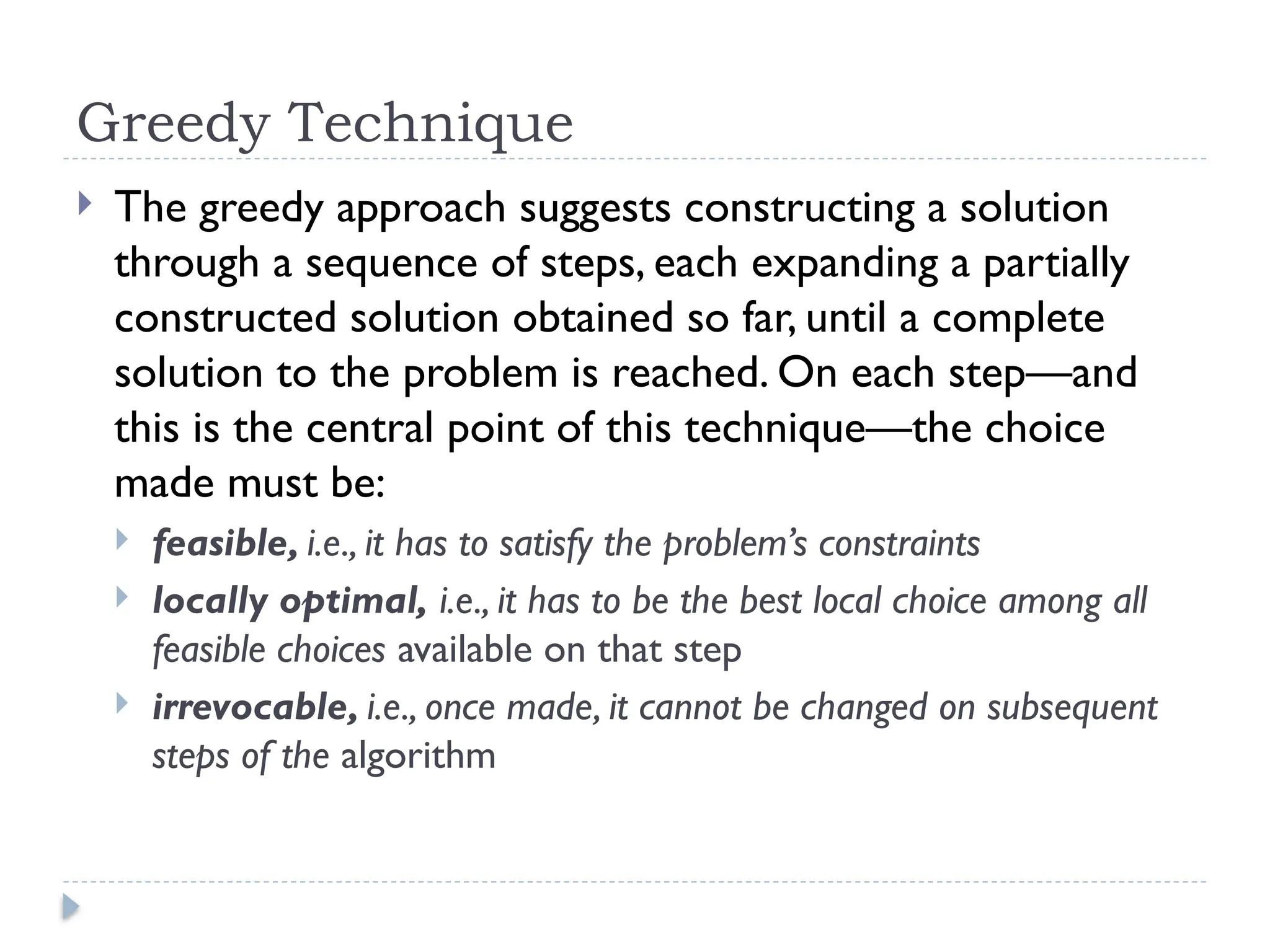 Greedy Technique
 The greedy approach suggests constructing a solution
through a sequence of steps, each expanding a partially
constructed solution obtained so far, until a complete
solution to the problem is reached. On each step—and
this is the central point of this technique—the choice
made must be:
 feasible, i.e., it has to satisfy the problem’s constraints
 locally optimal, i.e., it has to be the best local choice among all
feasible choices available on that step
 irrevocable, i.e., once made, it cannot be changed on subsequent
steps of the algorithm
 