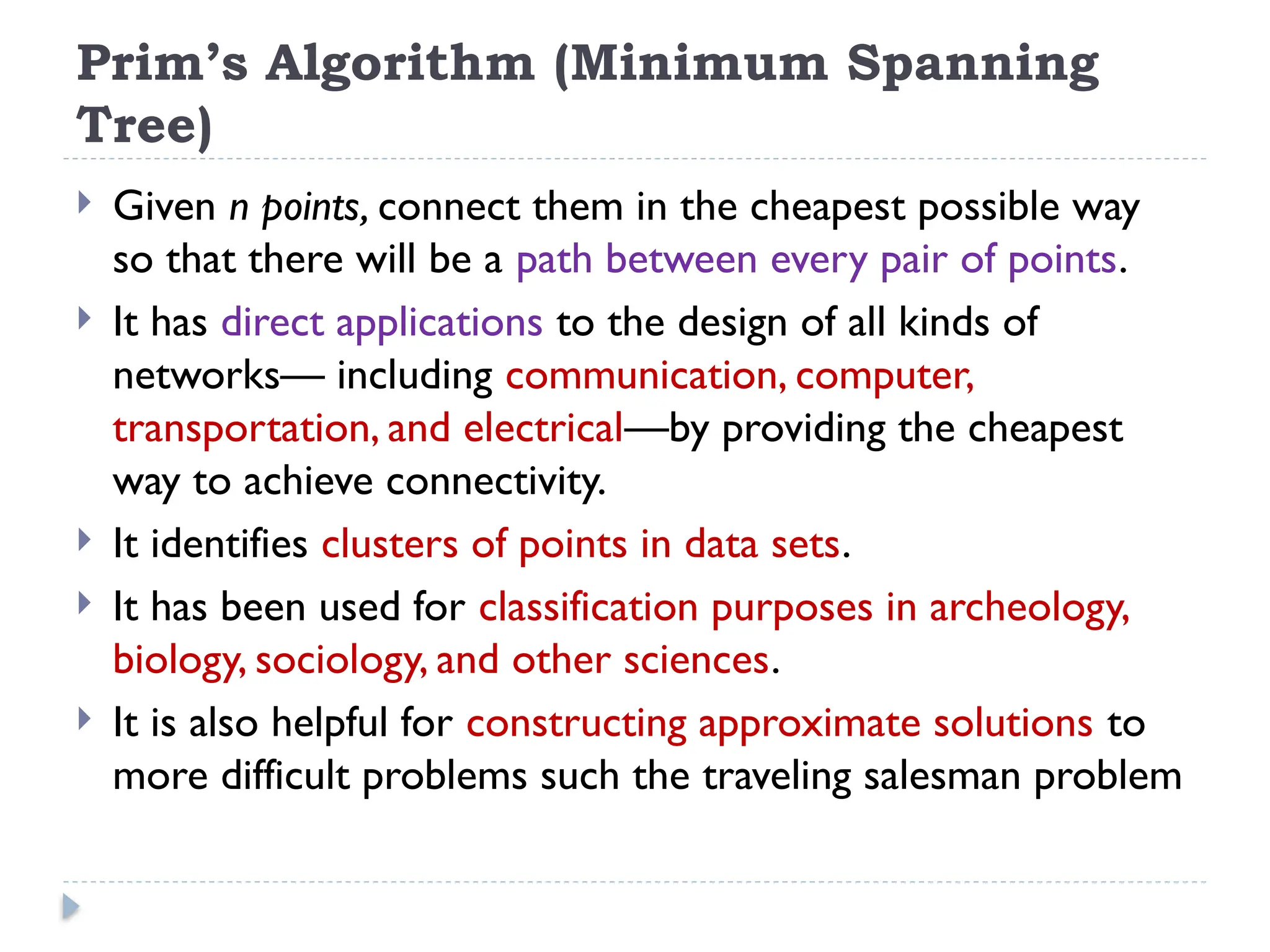 Prim’s Algorithm (Minimum Spanning
Tree)
 Given n points, connect them in the cheapest possible way
so that there will be a path between every pair of points.
 It has direct applications to the design of all kinds of
networks— including communication, computer,
transportation, and electrical—by providing the cheapest
way to achieve connectivity.
 It identifies clusters of points in data sets.
 It has been used for classification purposes in archeology,
biology, sociology, and other sciences.
 It is also helpful for constructing approximate solutions to
more difficult problems such the traveling salesman problem
 