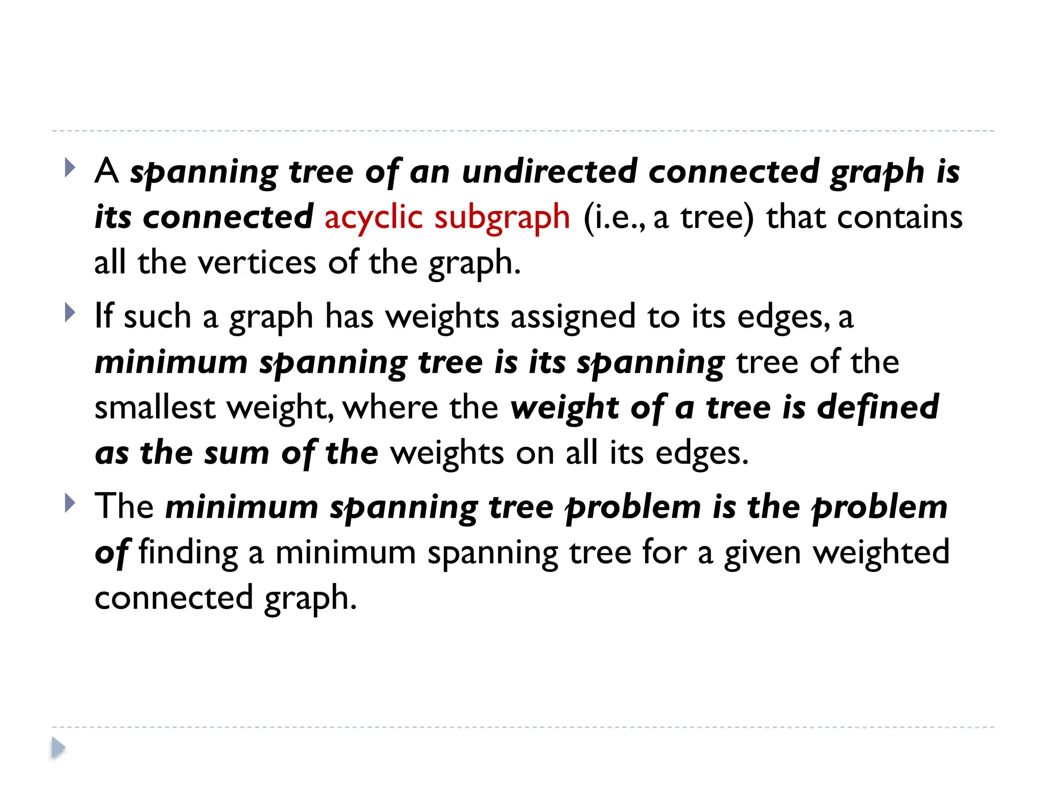  A spanning tree of an undirected connected graph is
its connected acyclic subgraph (i.e., a tree) that contains
all the vertices of the graph.
 If such a graph has weights assigned to its edges, a
minimum spanning tree is its spanning tree of the
smallest weight, where the weight of a tree is defined
as the sum of the weights on all its edges.
 The minimum spanning tree problem is the problem
of finding a minimum spanning tree for a given weighted
connected graph.
 