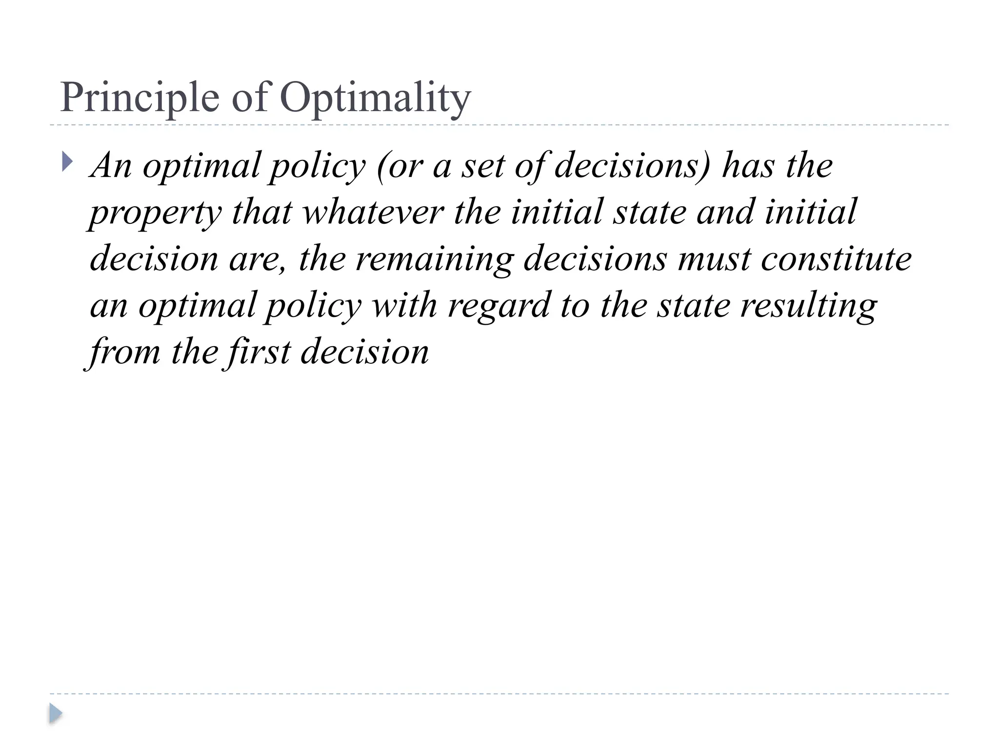 Principle of Optimality
 An optimal policy (or a set of decisions) has the
property that whatever the initial state and initial
decision are, the remaining decisions must constitute
an optimal policy with regard to the state resulting
from the first decision
 