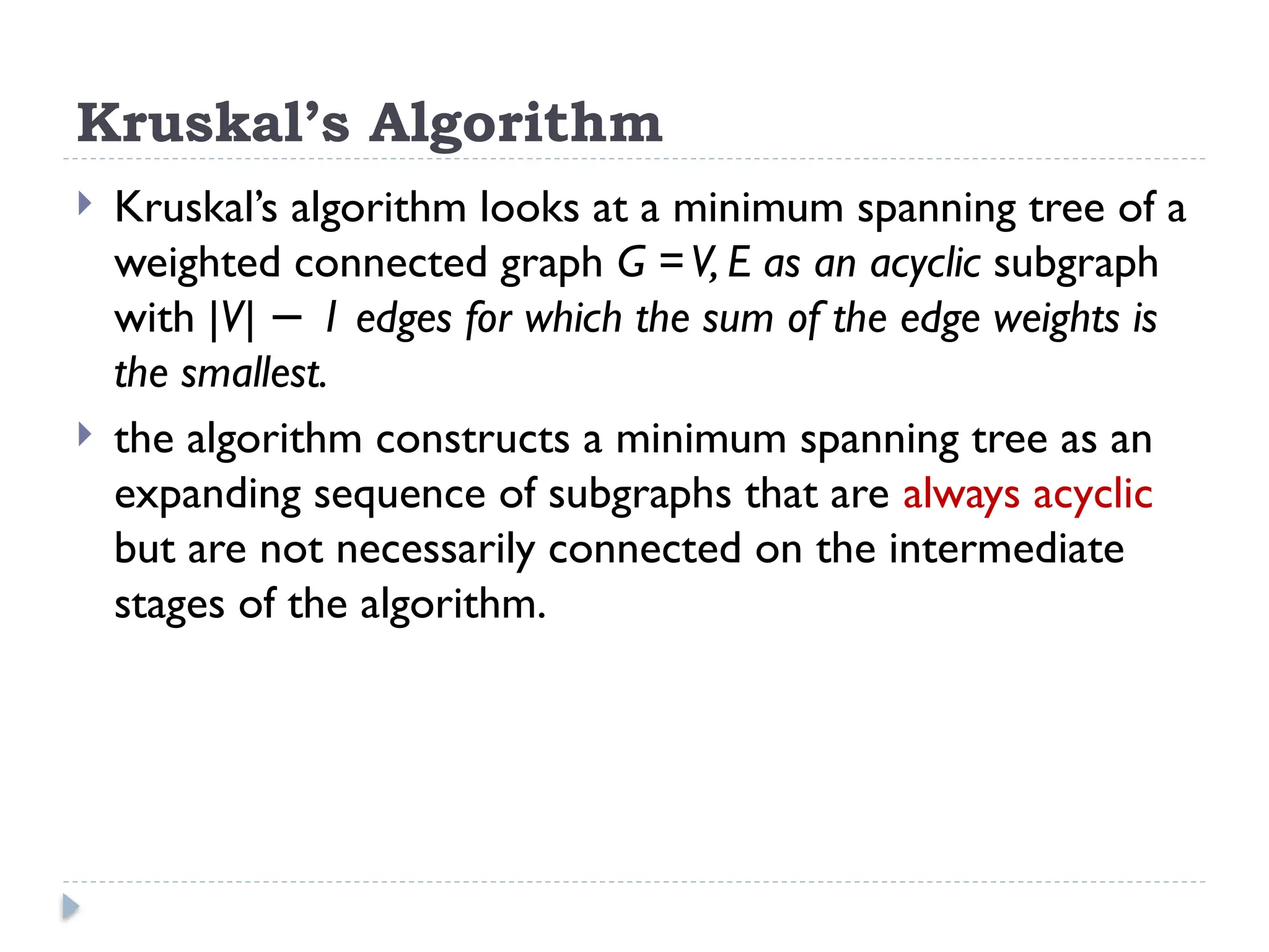 Kruskal’s Algorithm
 Kruskal’s algorithm looks at a minimum spanning tree of a
weighted connected graph G =V, E as an acyclic subgraph
with |V| 1 edges for which the sum of the edge weights is
−
the smallest.
 the algorithm constructs a minimum spanning tree as an
expanding sequence of subgraphs that are always acyclic
but are not necessarily connected on the intermediate
stages of the algorithm.
 