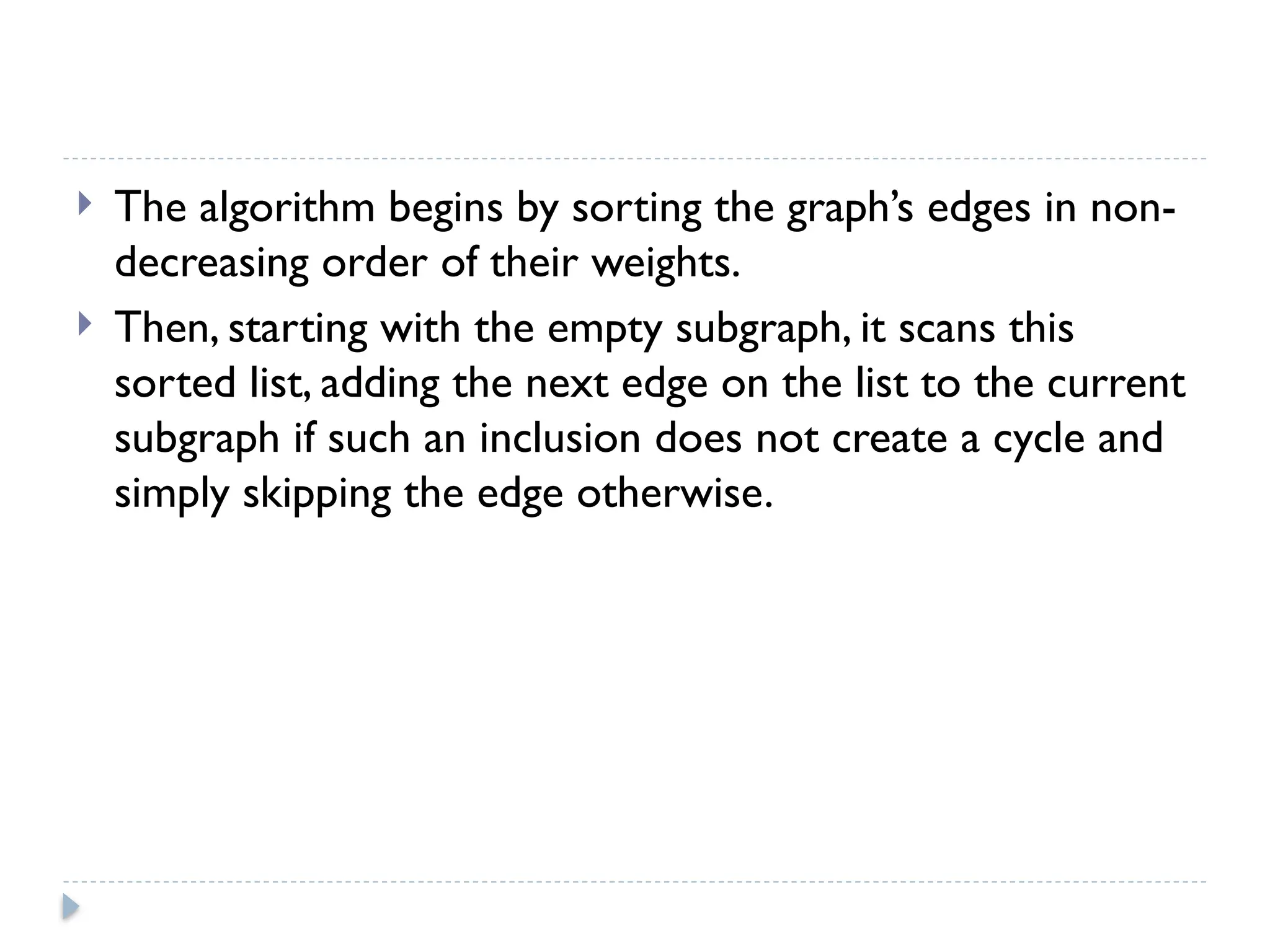  The algorithm begins by sorting the graph’s edges in non-
decreasing order of their weights.
 Then, starting with the empty subgraph, it scans this
sorted list, adding the next edge on the list to the current
subgraph if such an inclusion does not create a cycle and
simply skipping the edge otherwise.
 
