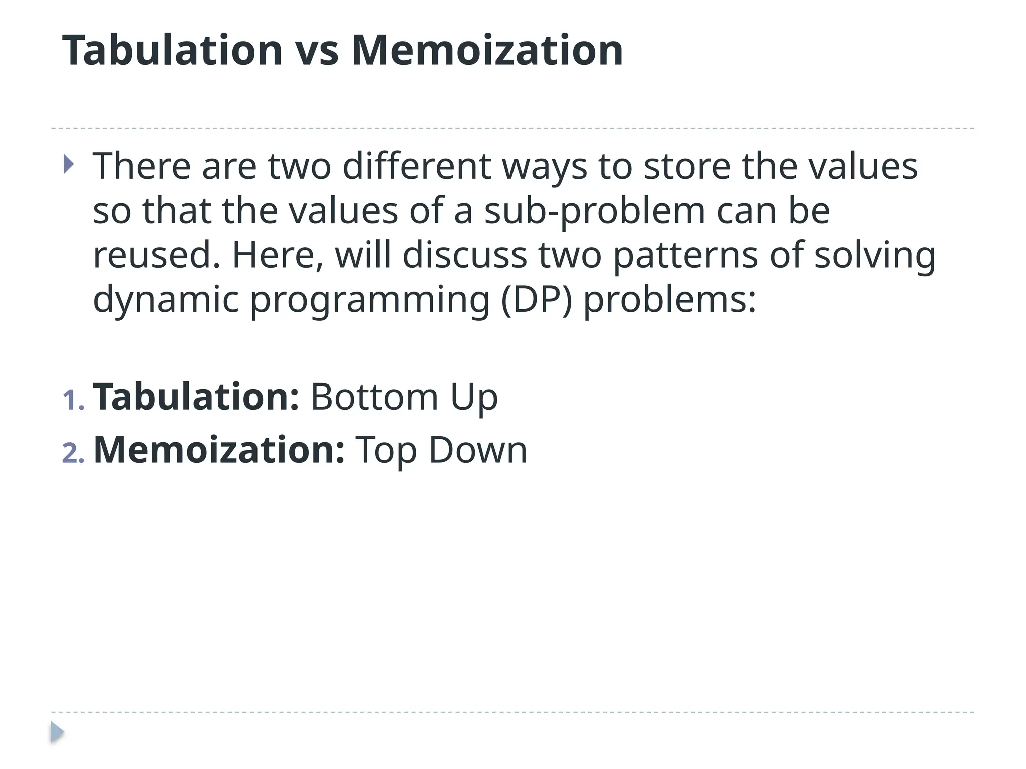 Tabulation vs Memoization
 There are two different ways to store the values
so that the values of a sub-problem can be
reused. Here, will discuss two patterns of solving
dynamic programming (DP) problems:
1. Tabulation: Bottom Up
2. Memoization: Top Down
 