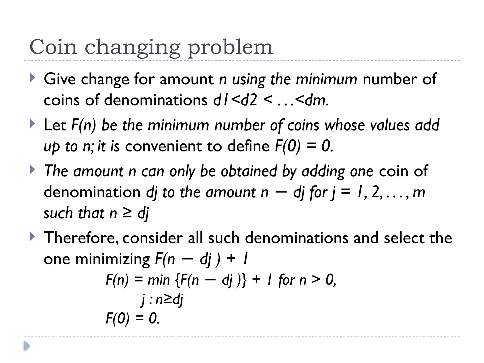 Coin changing problem
 Give change for amount n using the minimum number of
coins of denominations d1<d2 < . . .<dm.
 Let F(n) be the minimum number of coins whose values add
up to n; it is convenient to define F(0) = 0.
 The amount n can only be obtained by adding one coin of
denomination dj to the amount n dj for j = 1, 2, . . . , m
−
such that n ≥ dj
 Therefore, consider all such denominations and select the
one minimizing F(n dj ) + 1
−
F(n) = min {F(n dj )} + 1 for n > 0,
−
j : n≥dj
F(0) = 0.
 
