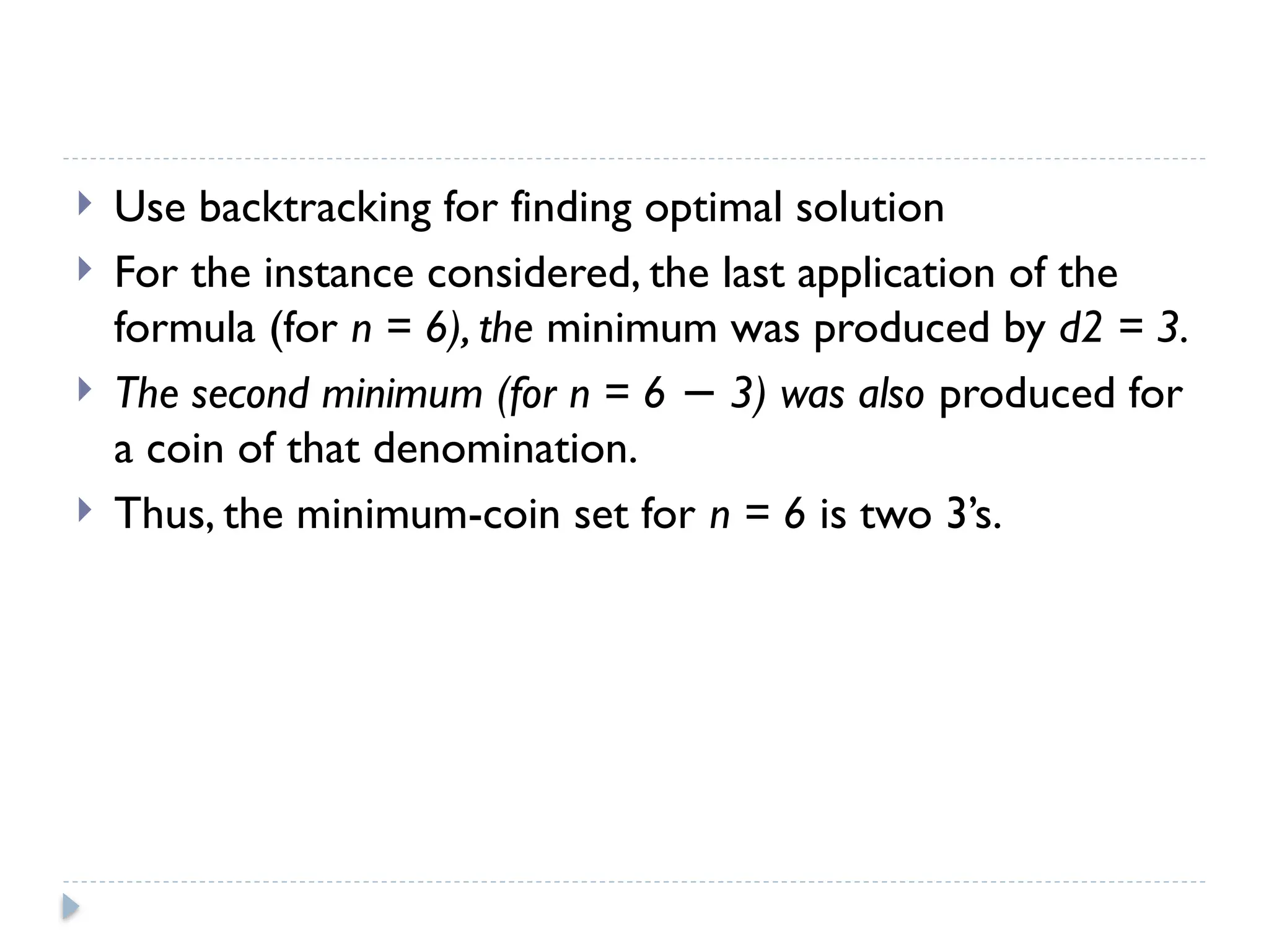  Use backtracking for finding optimal solution
 For the instance considered, the last application of the
formula (for n = 6), the minimum was produced by d2 = 3.
 The second minimum (for n = 6 3) was also
− produced for
a coin of that denomination.
 Thus, the minimum-coin set for n = 6 is two 3’s.
 