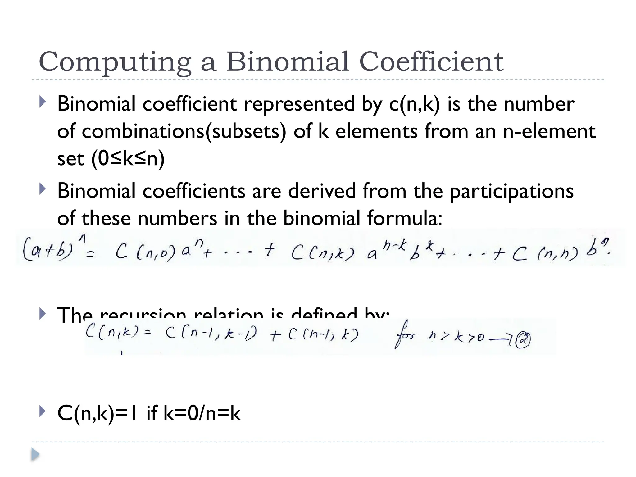 Computing a Binomial Coefficient
 Binomial coefficient represented by c(n,k) is the number
of combinations(subsets) of k elements from an n-element
set (0≤k≤n)
 Binomial coefficients are derived from the participations
of these numbers in the binomial formula:
 The recursion relation is defined by:
 C(n,k)=1 if k=0/n=k
 