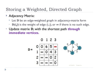 Storing a Weighted, Directed Graph
 Adjacency Matrix:
 Let D be an edge-weighted graph in adjacency-matrix form
• D(i,j) is the weight of edge (i, j), or ¥ if there is no such edge.
• Update matrix D, with the shortest path through
immediate vertices.
 