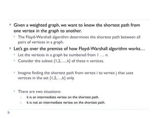  Given a weighted graph, we want to know the shortest path from
one vertex in the graph to another.
 The Floyd-Warshall algorithm determines the shortest path between all
pairs of vertices in a graph.
 Let’s go over the premise of how Floyd-Warshall algorithm works…
 Let the vertices in a graph be numbered from 1 … n.
 Consider the subset {1,2,…, k} of these n vertices.
 Imagine finding the shortest path from vertex i to vertex j that uses
vertices in the set {1,2,…,k} only.
 There are two situations:
1) k is an intermediate vertex on the shortest path.
2) k is not an intermediate vertex on the shortest path.
 