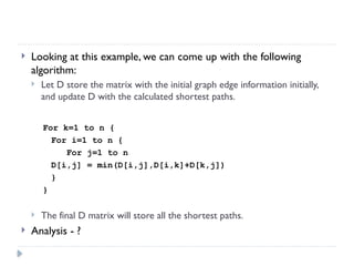  Looking at this example, we can come up with the following
algorithm:
 Let D store the matrix with the initial graph edge information initially,
and update D with the calculated shortest paths.
For k=1 to n {
For i=1 to n {
For j=1 to n
D[i,j] = min(D[i,j],D[i,k]+D[k,j])
}
}
 The final D matrix will store all the shortest paths.
 Analysis - ?
 