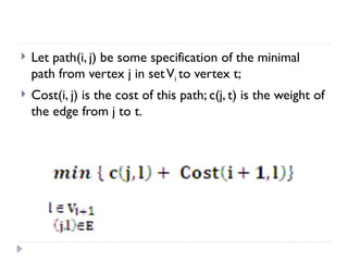  Let path(i, j) be some specification of the minimal
path from vertex j in setVi to vertex t;
 Cost(i, j) is the cost of this path; c(j, t) is the weight of
the edge from j to t.
 
