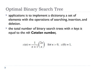 Optimal Binary Search Tree
 applications is to implement a dictionary, a set of
elements with the operations of searching, insertion, and
deletion.
 the total number of binary search trees with n keys is
equal to the nth Catalan number,
 