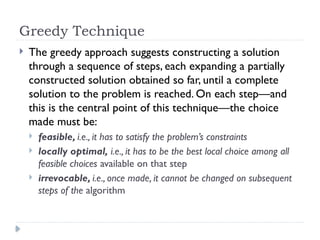 Greedy Technique
 The greedy approach suggests constructing a solution
through a sequence of steps, each expanding a partially
constructed solution obtained so far, until a complete
solution to the problem is reached. On each step—and
this is the central point of this technique—the choice
made must be:
 feasible, i.e., it has to satisfy the problem’s constraints
 locally optimal, i.e., it has to be the best local choice among all
feasible choices available on that step
 irrevocable, i.e., once made, it cannot be changed on subsequent
steps of the algorithm
 