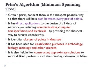 Prim’s Algorithm (Minimum Spanning
Tree)
 Given n points, connect them in the cheapest possible way
so that there will be a path between every pair of points.
 It has direct applications to the design of all kinds of
networks— including communication, computer,
transportation, and electrical—by providing the cheapest
way to achieve connectivity.
 It identifies clusters of points in data sets.
 It has been used for classification purposes in archeology,
biology, sociology, and other sciences.
 It is also helpful for constructing approximate solutions to
more difficult problems such the traveling salesman problem
 