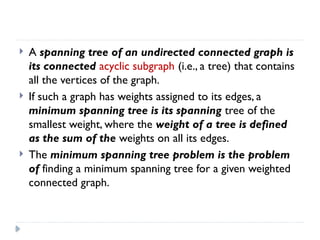  A spanning tree of an undirected connected graph is
its connected acyclic subgraph (i.e., a tree) that contains
all the vertices of the graph.
 If such a graph has weights assigned to its edges, a
minimum spanning tree is its spanning tree of the
smallest weight, where the weight of a tree is defined
as the sum of the weights on all its edges.
 The minimum spanning tree problem is the problem
of finding a minimum spanning tree for a given weighted
connected graph.
 