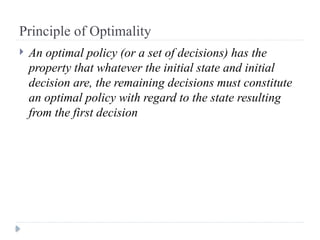 Principle of Optimality
 An optimal policy (or a set of decisions) has the
property that whatever the initial state and initial
decision are, the remaining decisions must constitute
an optimal policy with regard to the state resulting
from the first decision
 