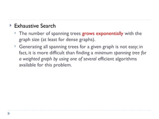  Exhaustive Search
 The number of spanning trees grows exponentially with the
graph size (at least for dense graphs).
 Generating all spanning trees for a given graph is not easy; in
fact, it is more difficult than finding a minimum spanning tree for
a weighted graph by using one of several efficient algorithms
available for this problem.
 