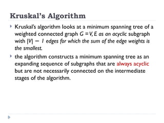 Kruskal’s Algorithm
 Kruskal’s algorithm looks at a minimum spanning tree of a
weighted connected graph G =V, E as an acyclic subgraph
with |V| 1 edges for which the sum of the edge weights is
−
the smallest.
 the algorithm constructs a minimum spanning tree as an
expanding sequence of subgraphs that are always acyclic
but are not necessarily connected on the intermediate
stages of the algorithm.
 