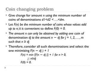 Coin changing problem
 Give change for amount n using the minimum number of
coins of denominations d1<d2 < . . .<dm.
 Let F(n) be the minimum number of coins whose values add
up to n; it is convenient to define F(0) = 0.
 The amount n can only be obtained by adding one coin of
denomination dj to the amount n dj for j = 1, 2, . . . , m
−
such that n ≥ dj
 Therefore, consider all such denominations and select the
one minimizing F(n dj ) + 1
−
F(n) = min {F(n dj )} + 1 for n > 0,
−
j : n≥dj
F(0) = 0.
 