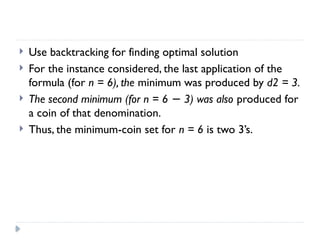  Use backtracking for finding optimal solution
 For the instance considered, the last application of the
formula (for n = 6), the minimum was produced by d2 = 3.
 The second minimum (for n = 6 3) was also
− produced for
a coin of that denomination.
 Thus, the minimum-coin set for n = 6 is two 3’s.
 