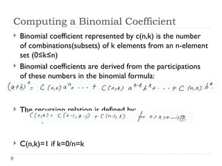 Computing a Binomial Coefficient
 Binomial coefficient represented by c(n,k) is the number
of combinations(subsets) of k elements from an n-element
set (0≤k≤n)
 Binomial coefficients are derived from the participations
of these numbers in the binomial formula:
 The recursion relation is defined by:
 C(n,k)=1 if k=0/n=k
 