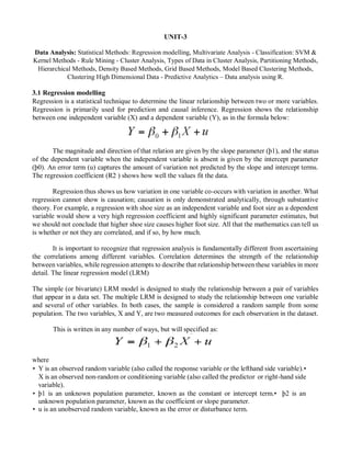 UNIT-3
Data Analysis: Statistical Methods: Regression modelling, Multivariate Analysis - Classification: SVM &
Kernel Methods - Rule Mining - Cluster Analysis, Types of Data in Cluster Analysis, Partitioning Methods,
Hierarchical Methods, Density Based Methods, Grid Based Methods, Model Based Clustering Methods,
Clustering High Dimensional Data - Predictive Analytics – Data analysis using R.
3.1 Regression modelling
Regression is a statistical technique to determine the linear relationship between two or more variables.
Regression is primarily used for prediction and causal inference. Regression shows the relationship
between one independent variable (X) and a dependent variable (Y), as in the formula below:
The magnitude and direction of that relation are given by the slope parameter (þ1), and the status
of the dependent variable when the independent variable is absent is given by the intercept parameter
(þ0). An error term (u) captures the amount of variation not predicted by the slope and intercept terms.
The regression coefficient (R2 ) shows how well the values fit the data.
Regression thus shows us how variation in one variable co-occurs with variation in another. What
regression cannot show is causation; causation is only demonstrated analytically, through substantive
theory. For example, a regression with shoe size as an independent variable and foot size as a dependent
variable would show a very high regression coefficient and highly significant parameter estimates, but
we should not conclude that higher shoe size causes higher foot size. All that the mathematics can tell us
is whether or not they are correlated, and if so, by how much.
It is important to recognize that regression analysis is fundamentally different from ascertaining
the correlations among different variables. Correlation determines the strength of the relationship
between variables, while regression attempts to describe that relationship between these variables in more
detail. The linear regression model (LRM)
The simple (or bivariate) LRM model is designed to study the relationship between a pair of variables
that appear in a data set. The multiple LRM is designed to study the relationship between one variable
and several of other variables. In both cases, the sample is considered a random sample from some
population. The two variables, X and Y, are two measured outcomes for each observation in the dataset.
This is written in any number of ways, but will specified as:
where
• Y is an observed random variable (also called the response variable or the lefthand side variable).•
X is an observed non-random or conditioning variable (also called the predictor or right-hand side
variable).
• þ1 is an unknown population parameter, known as the constant or intercept term.• þ2 is an
unknown population parameter, known as the coefficient or slope parameter.
• u is an unobserved random variable, known as the error or disturbance term.
 