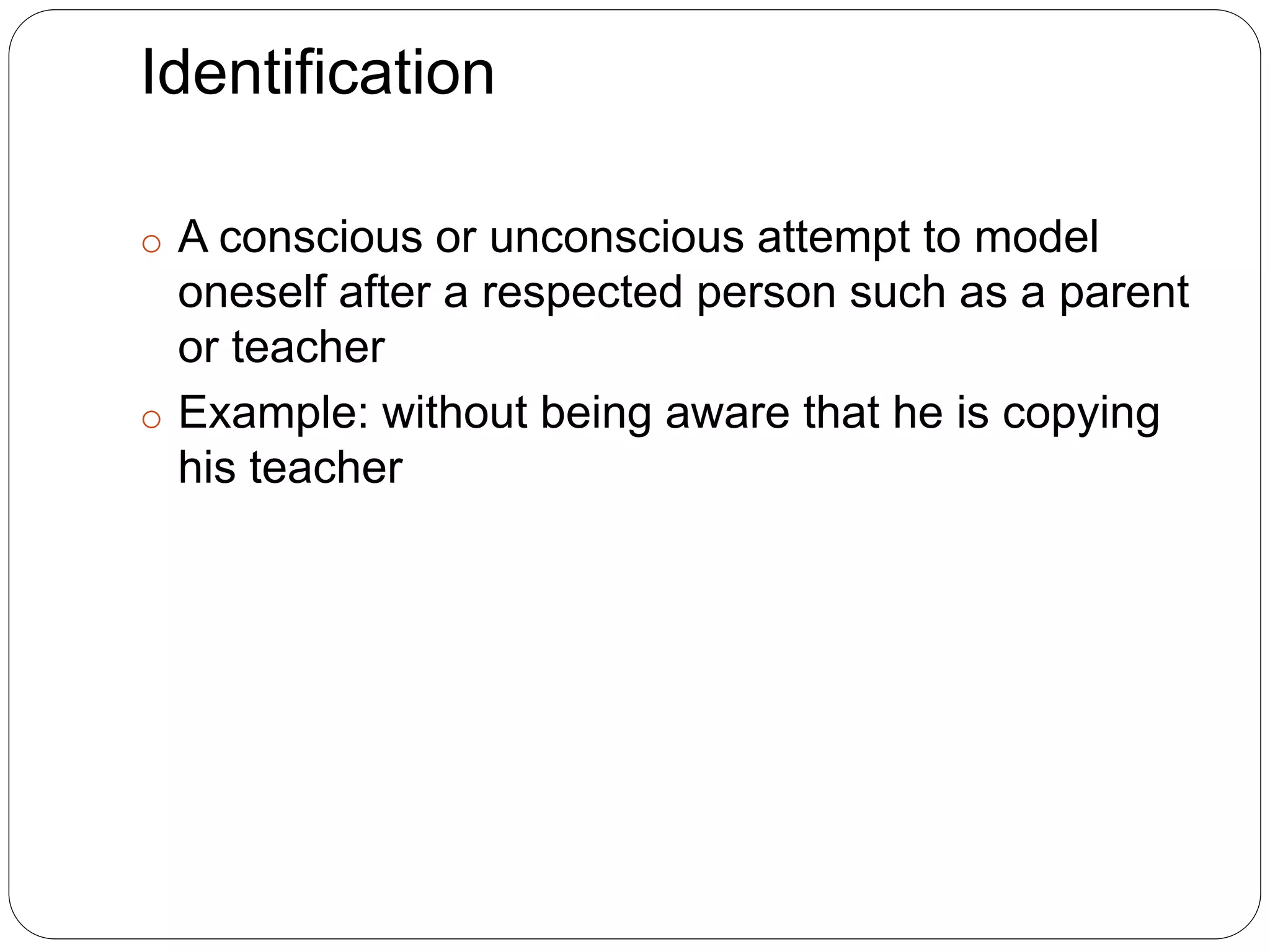 Identification
o A conscious or unconscious attempt to model
oneself after a respected person such as a parent
or teacher
o Example: without being aware that he is copying
his teacher
 