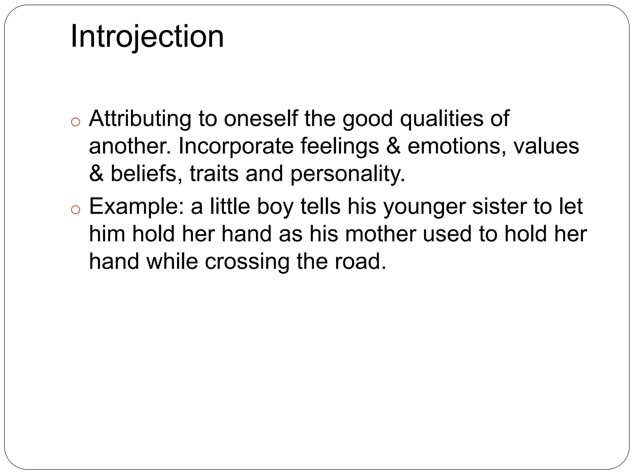 Introjection
o Attributing to oneself the good qualities of
another. Incorporate feelings & emotions, values
& beliefs, traits and personality.
o Example: a little boy tells his younger sister to let
him hold her hand as his mother used to hold her
hand while crossing the road.
 