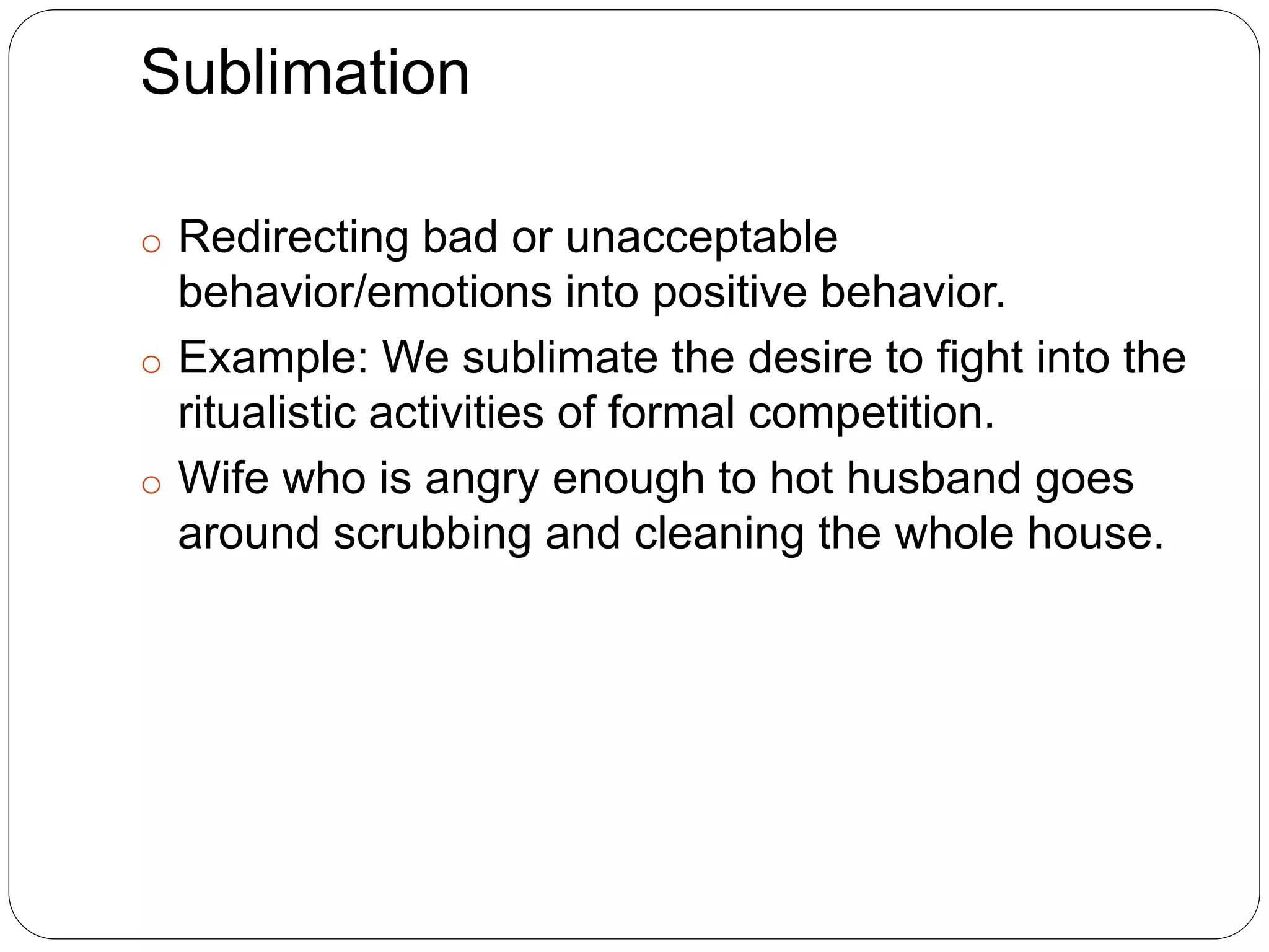 Sublimation
o Redirecting bad or unacceptable
behavior/emotions into positive behavior.
o Example: We sublimate the desire to fight into the
ritualistic activities of formal competition.
o Wife who is angry enough to hot husband goes
around scrubbing and cleaning the whole house.
 