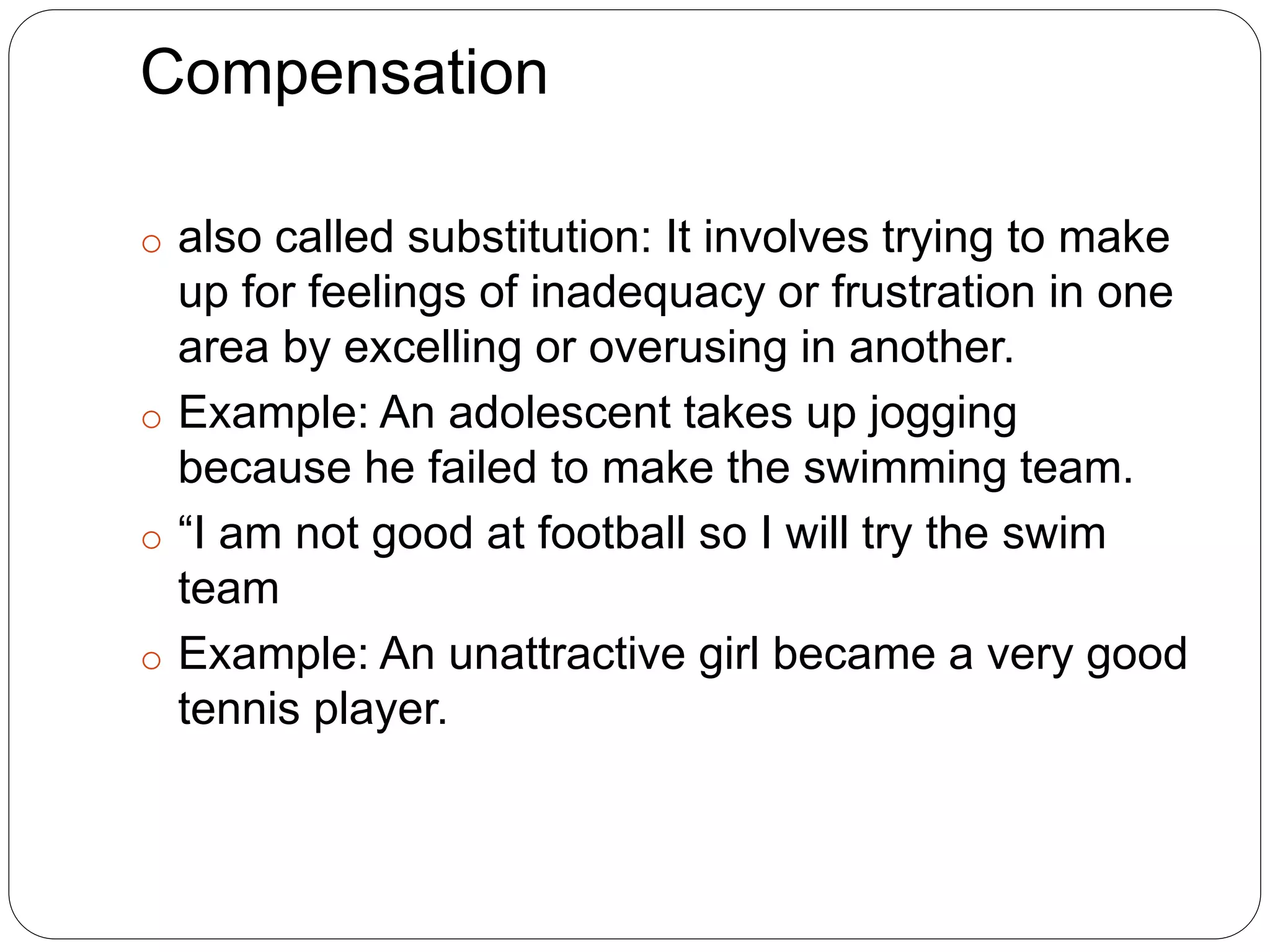 Compensation
o also called substitution: It involves trying to make
up for feelings of inadequacy or frustration in one
area by excelling or overusing in another.
o Example: An adolescent takes up jogging
because he failed to make the swimming team.
o “I am not good at football so I will try the swim
team
o Example: An unattractive girl became a very good
tennis player.
 