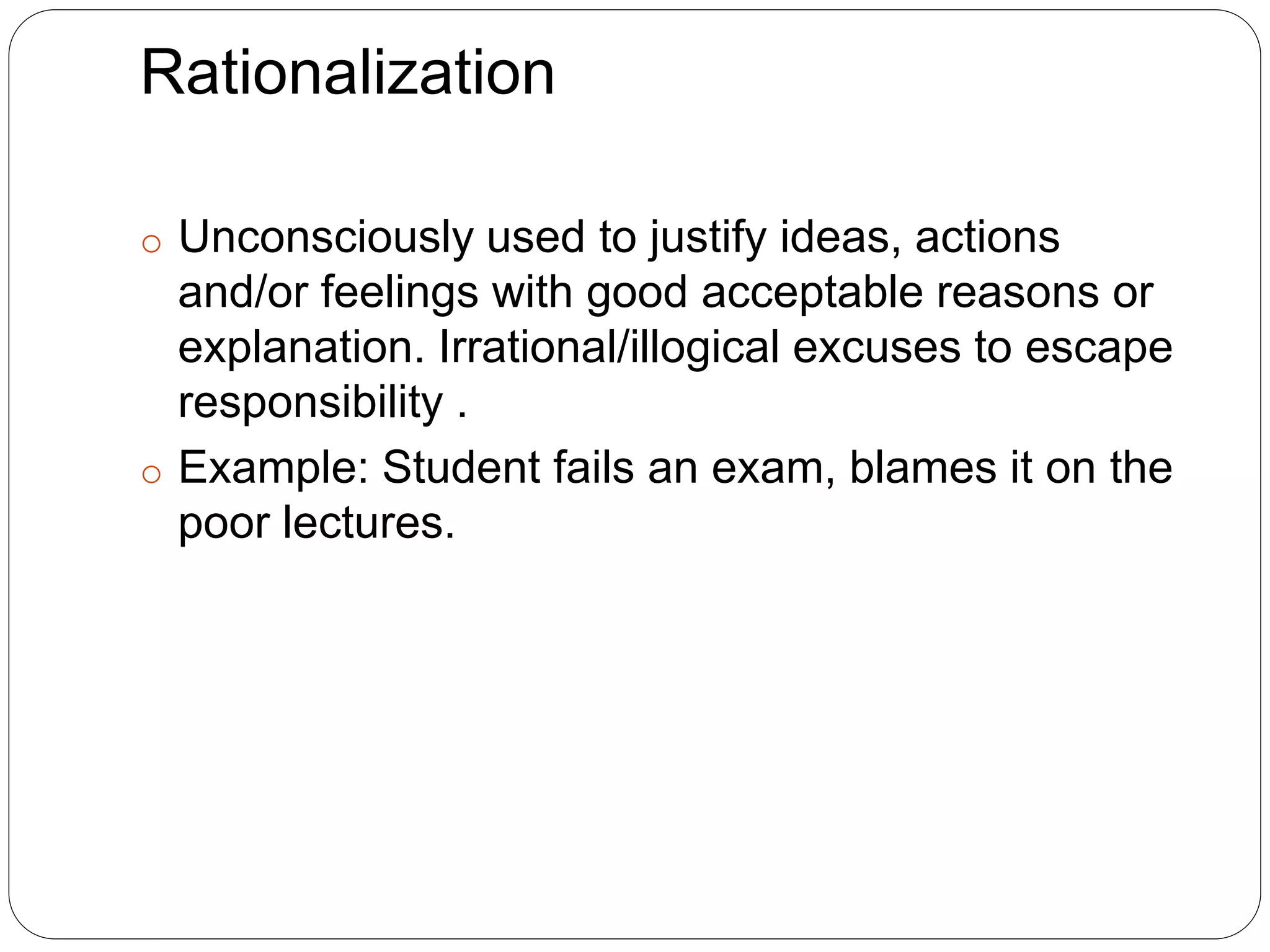 Rationalization
o Unconsciously used to justify ideas, actions
and/or feelings with good acceptable reasons or
explanation. Irrational/illogical excuses to escape
responsibility .
o Example: Student fails an exam, blames it on the
poor lectures.
 