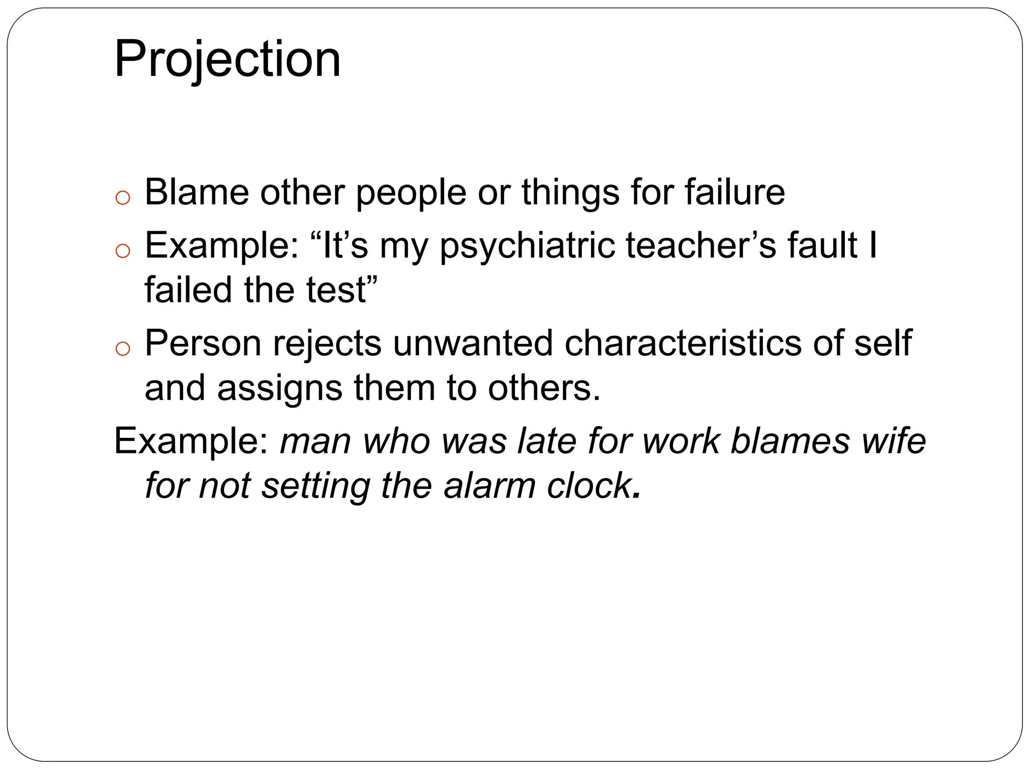 Projection
o Blame other people or things for failure
o Example: “It’s my psychiatric teacher’s fault I
failed the test”
o Person rejects unwanted characteristics of self
and assigns them to others.
Example: man who was late for work blames wife
for not setting the alarm clock.
 