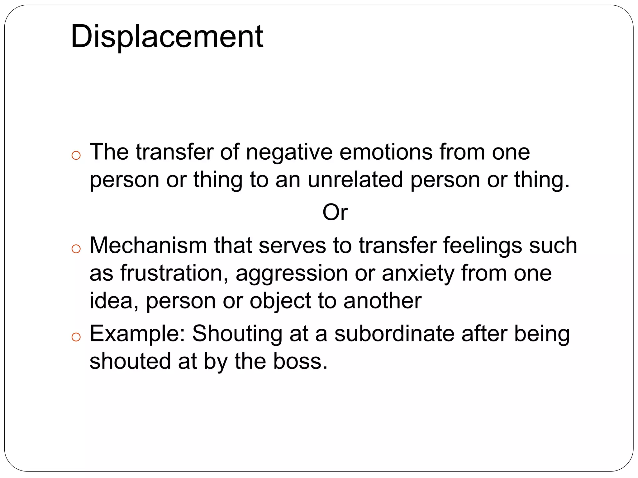 Displacement
o The transfer of negative emotions from one
person or thing to an unrelated person or thing.
Or
o Mechanism that serves to transfer feelings such
as frustration, aggression or anxiety from one
idea, person or object to another
o Example: Shouting at a subordinate after being
shouted at by the boss.
 