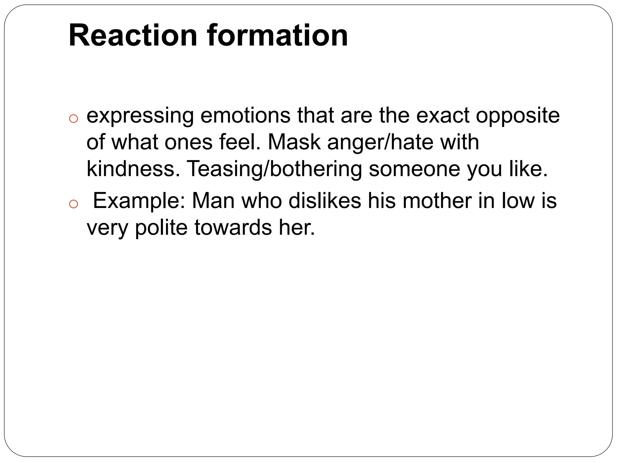 Reaction formation
o expressing emotions that are the exact opposite
of what ones feel. Mask anger/hate with
kindness. Teasing/bothering someone you like.
o Example: Man who dislikes his mother in low is
very polite towards her.
 