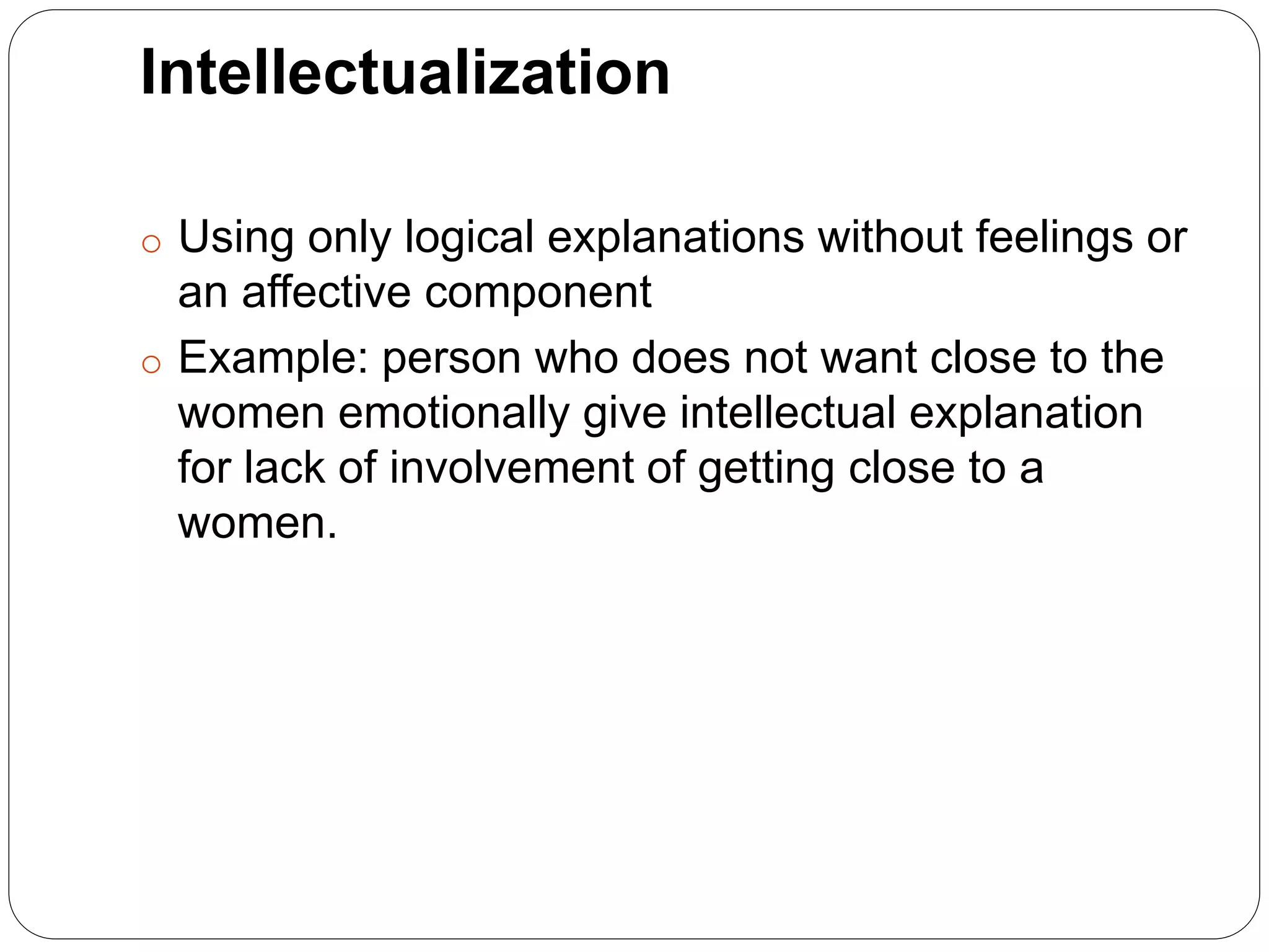 Intellectualization
o Using only logical explanations without feelings or
an affective component
o Example: person who does not want close to the
women emotionally give intellectual explanation
for lack of involvement of getting close to a
women.
 