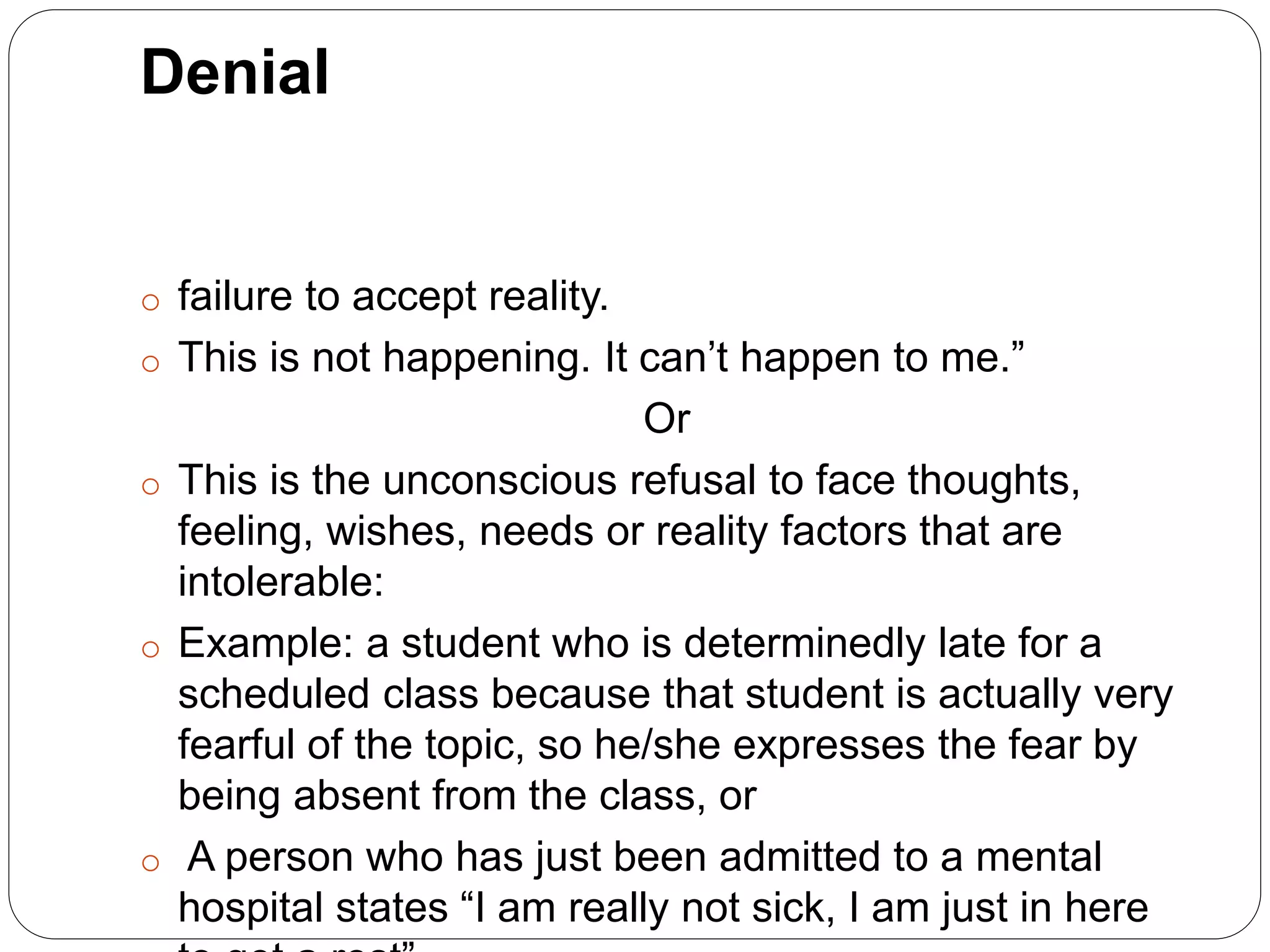 Denial
o failure to accept reality.
o This is not happening. It can’t happen to me.”
Or
o This is the unconscious refusal to face thoughts,
feeling, wishes, needs or reality factors that are
intolerable:
o Example: a student who is determinedly late for a
scheduled class because that student is actually very
fearful of the topic, so he/she expresses the fear by
being absent from the class, or
o A person who has just been admitted to a mental
hospital states “I am really not sick, I am just in here
 