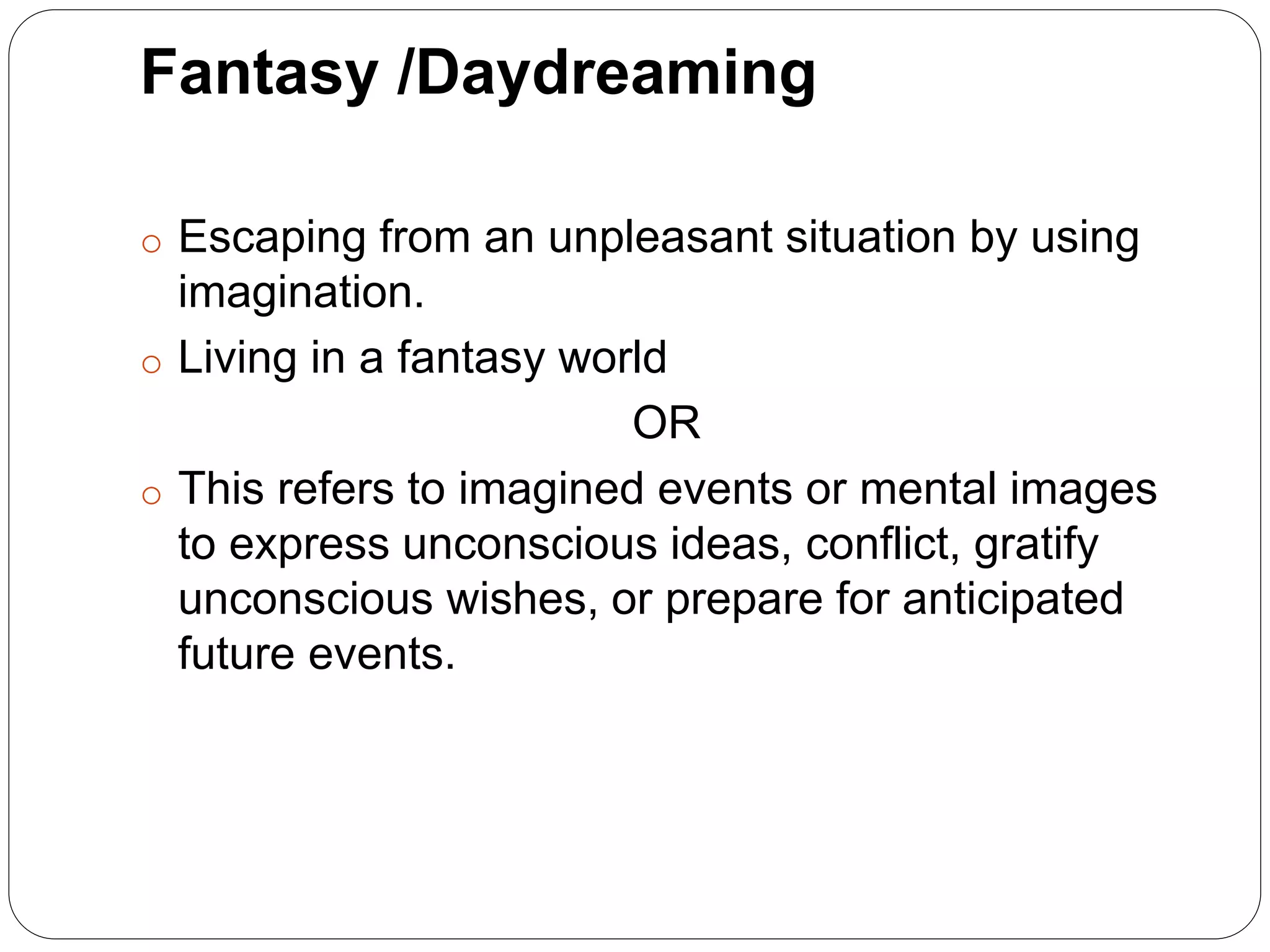 Fantasy /Daydreaming
o Escaping from an unpleasant situation by using
imagination.
o Living in a fantasy world
OR
o This refers to imagined events or mental images
to express unconscious ideas, conflict, gratify
unconscious wishes, or prepare for anticipated
future events.
 