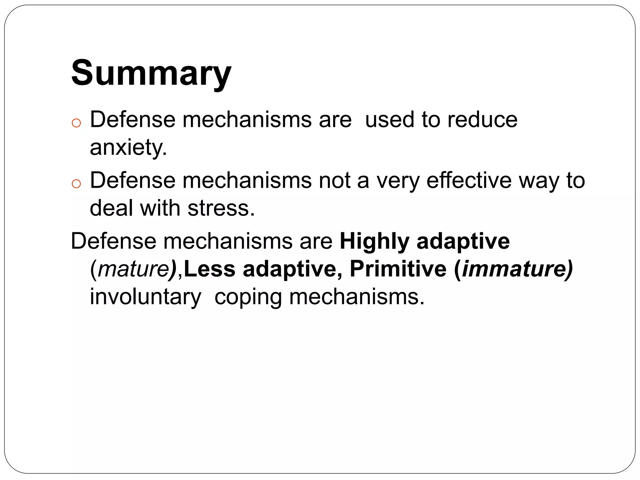 Summary
o Defense mechanisms are used to reduce
anxiety.
o Defense mechanisms not a very effective way to
deal with stress.
Defense mechanisms are Highly adaptive
(mature),Less adaptive, Primitive (immature)
involuntary coping mechanisms.
 
