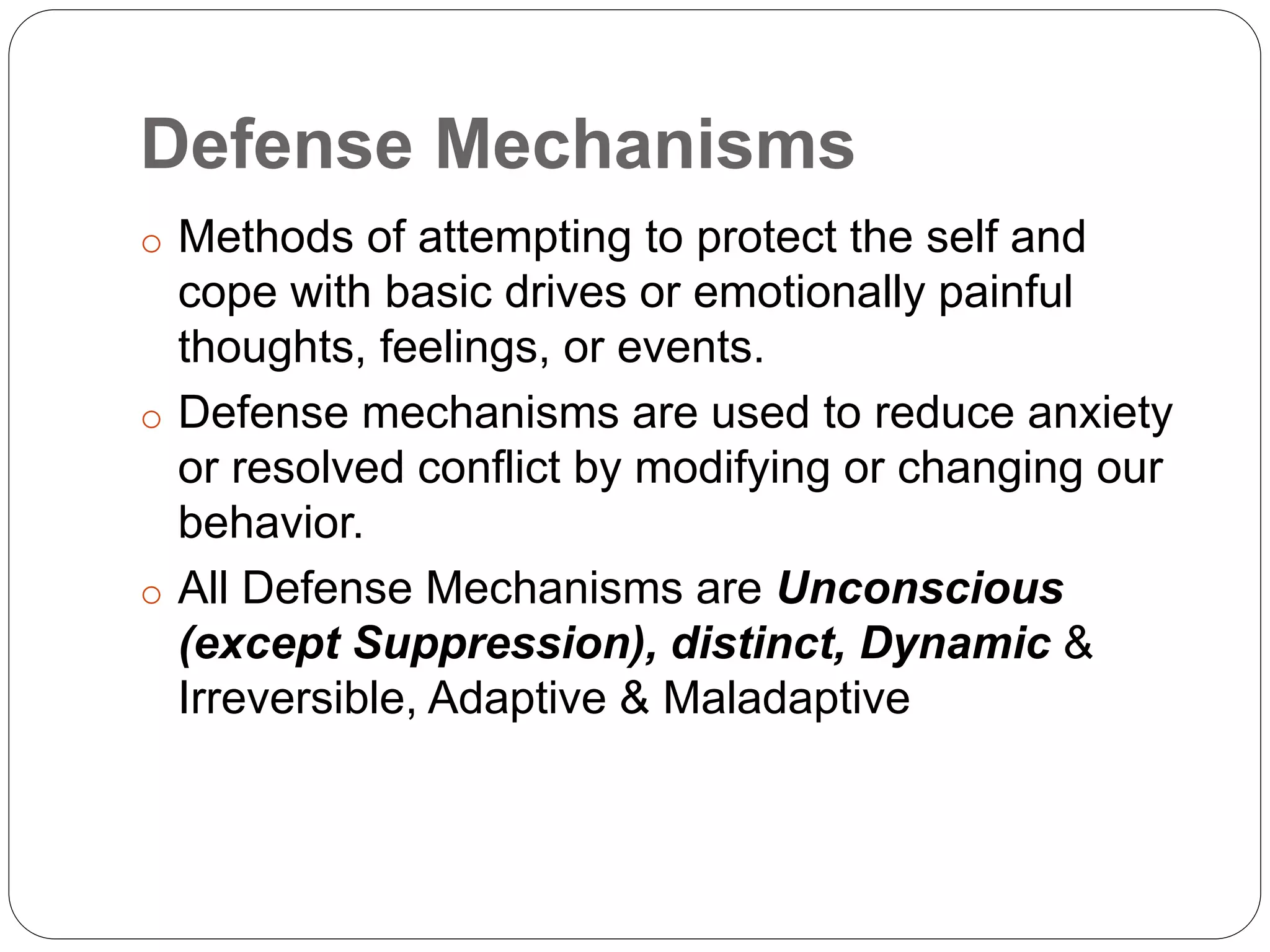 Defense Mechanisms
o Methods of attempting to protect the self and
cope with basic drives or emotionally painful
thoughts, feelings, or events.
o Defense mechanisms are used to reduce anxiety
or resolved conflict by modifying or changing our
behavior.
o All Defense Mechanisms are Unconscious
(except Suppression), distinct, Dynamic &
Irreversible, Adaptive & Maladaptive
 
