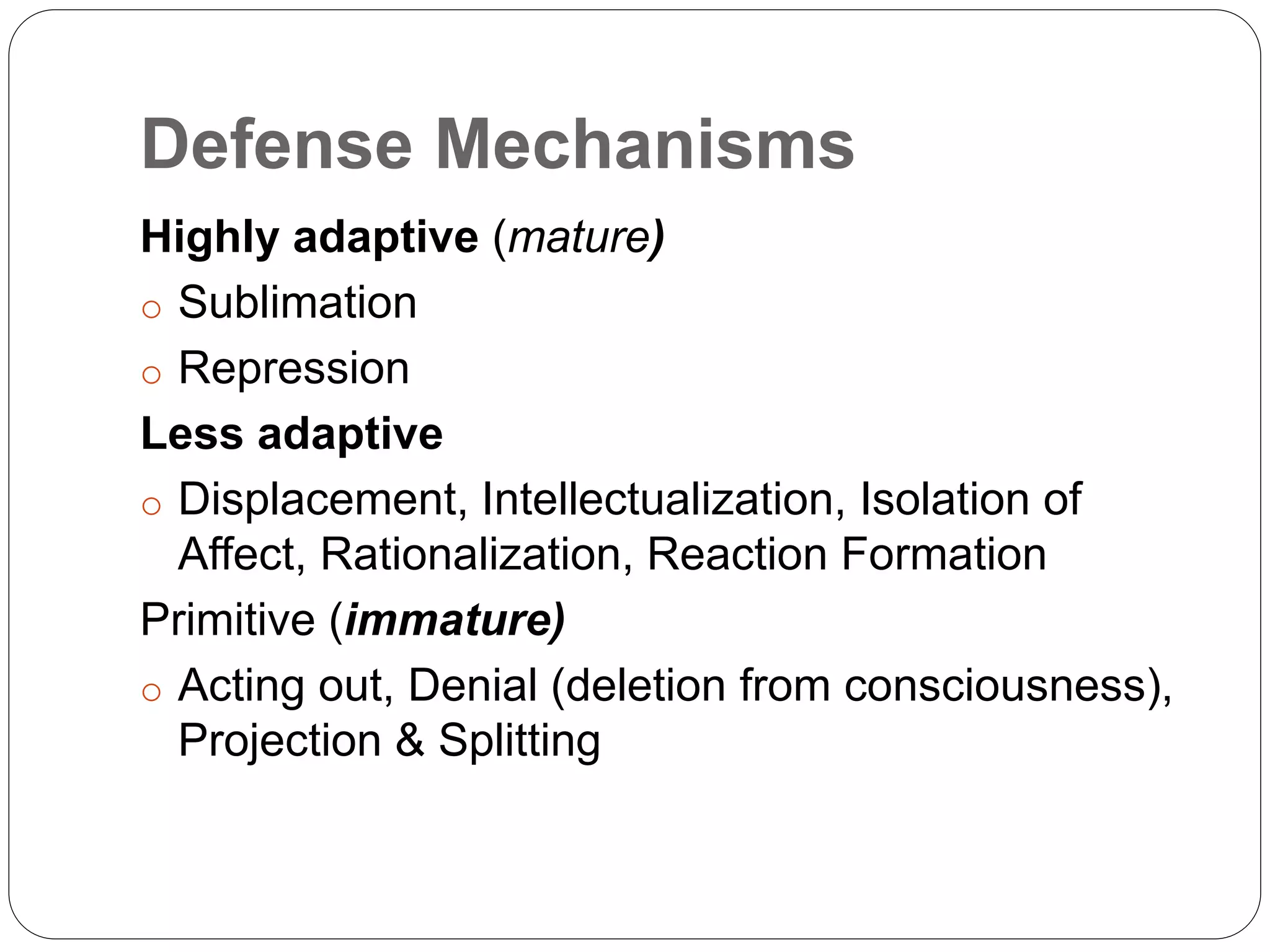 Defense Mechanisms
Highly adaptive (mature)
o Sublimation
o Repression
Less adaptive
o Displacement, Intellectualization, Isolation of
Affect, Rationalization, Reaction Formation
Primitive (immature)
o Acting out, Denial (deletion from consciousness),
Projection & Splitting
 