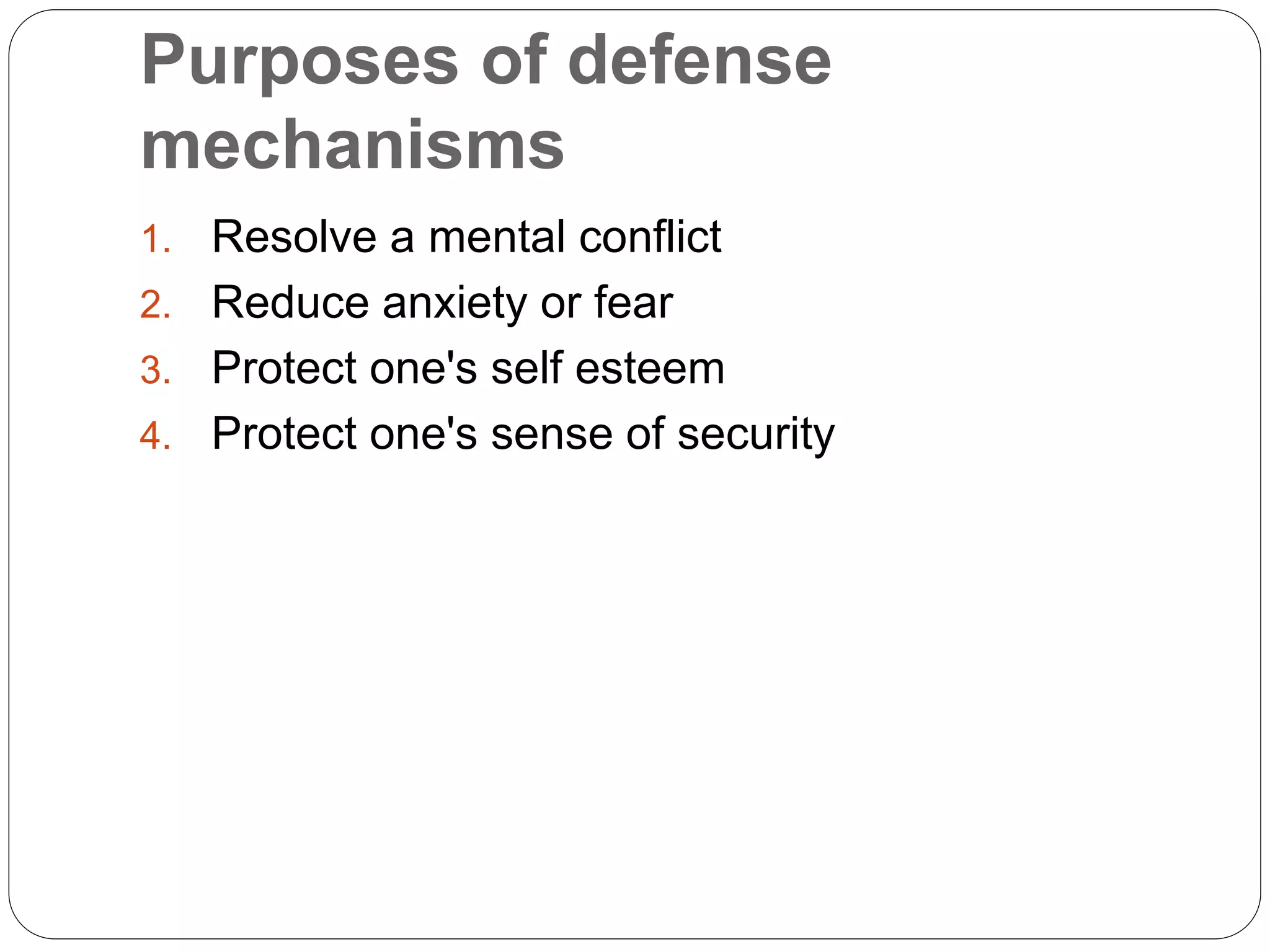 Purposes of defense
mechanisms
1. Resolve a mental conflict
2. Reduce anxiety or fear
3. Protect one's self esteem
4. Protect one's sense of security
 