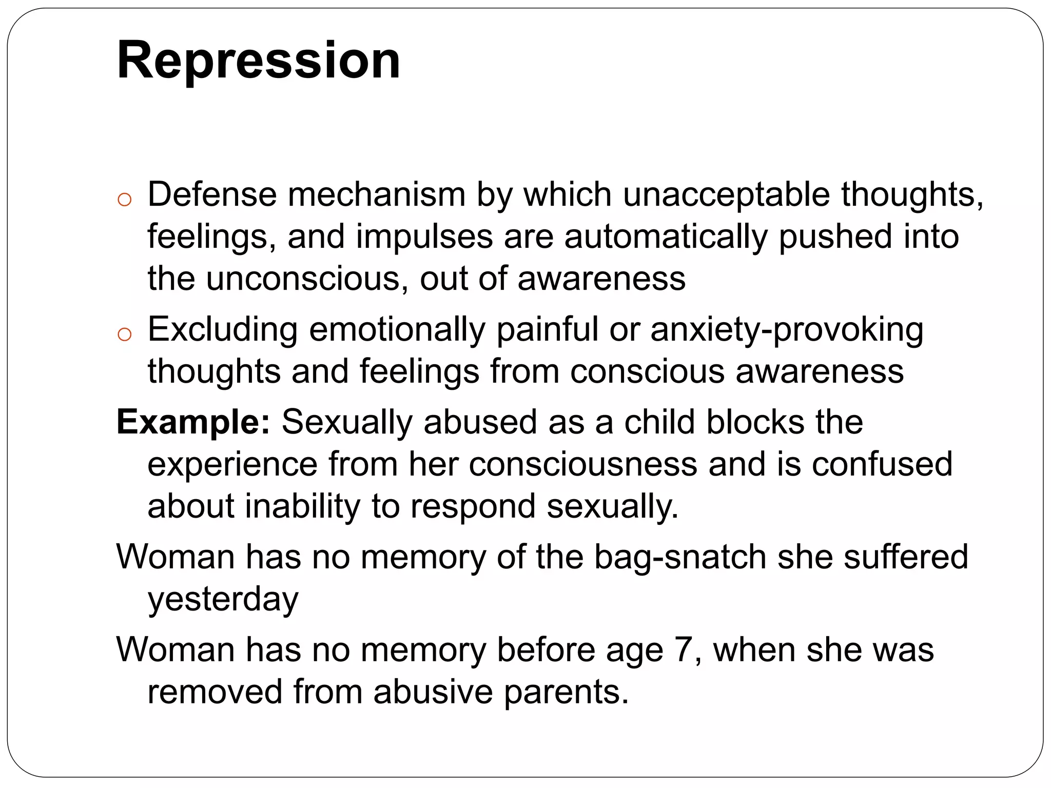 Repression
o Defense mechanism by which unacceptable thoughts,
feelings, and impulses are automatically pushed into
the unconscious, out of awareness
o Excluding emotionally painful or anxiety-provoking
thoughts and feelings from conscious awareness
Example: Sexually abused as a child blocks the
experience from her consciousness and is confused
about inability to respond sexually.
Woman has no memory of the bag-snatch she suffered
yesterday
Woman has no memory before age 7, when she was
removed from abusive parents.
 