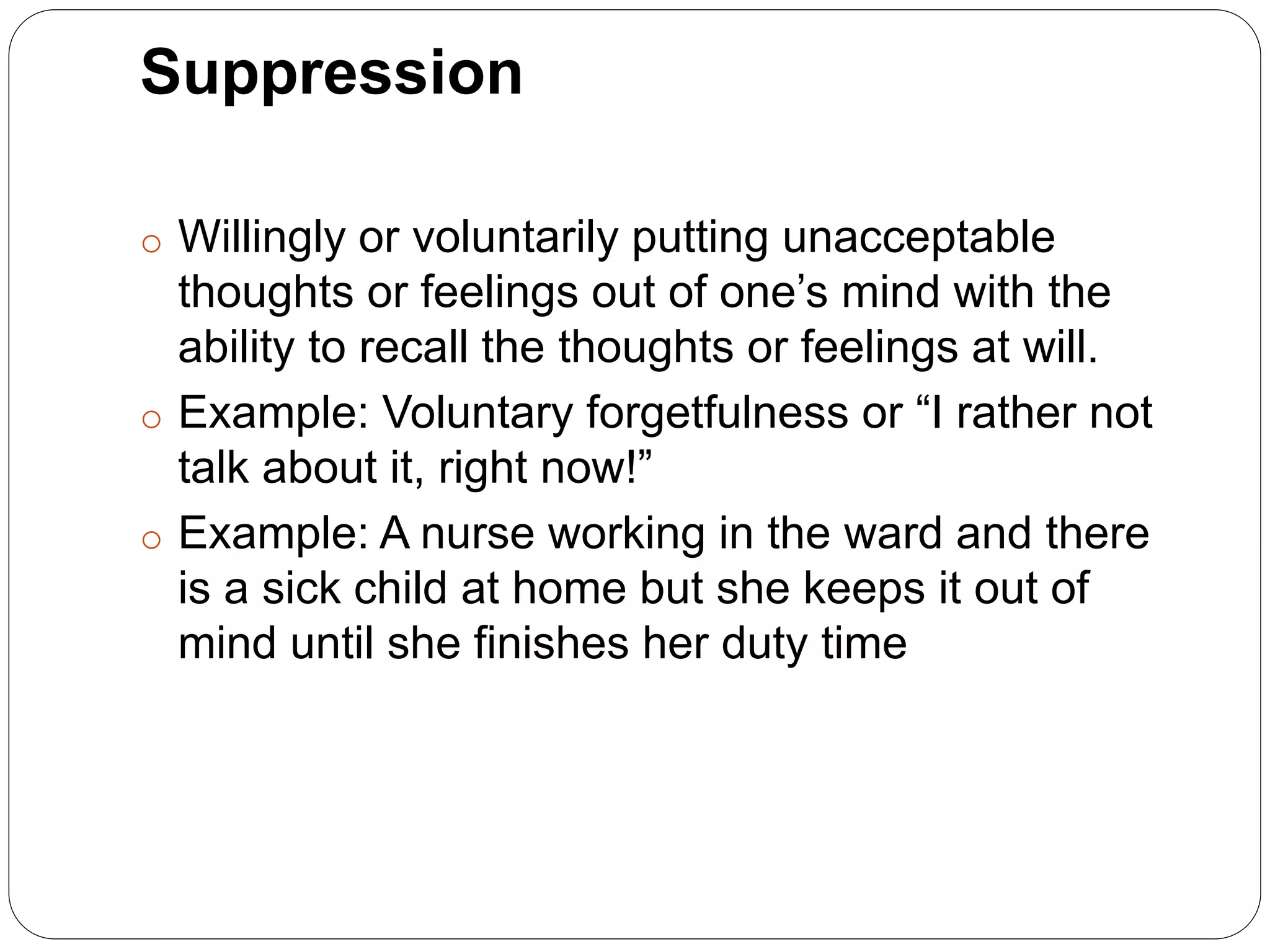 Suppression
o Willingly or voluntarily putting unacceptable
thoughts or feelings out of one’s mind with the
ability to recall the thoughts or feelings at will.
o Example: Voluntary forgetfulness or “I rather not
talk about it, right now!”
o Example: A nurse working in the ward and there
is a sick child at home but she keeps it out of
mind until she finishes her duty time
 